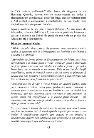 de “Ya le-Sarat al-Hussain” (Em busca da vingança de al-
Hussain). Quando, porém, eles se estabeleceram no poder e
alcançaram um considerável poder de força, eles se voltaram para
a Ahl al-Bait e começaram a combatê-los de um modo mais
impiedoso ainda do que os Umíadas.
Após o martírio de seu pai, o Imam al-Sadiq (A), nas mãos do
Abássidas, o Imam al-Kazim (A) assumiu o posto do Imamato e
passou a maioria da última da parte da sua vida na prisão dos
Abássidas até o seu martírio.
Ditos do Imam al-Kazim
“Allah concedeu duas provas às pessoas, uma aparente e outra
oculta. A aparente são os Mensageiros, os Profetas e os Imams e
a oculta é o intelecto”.
“Aprendeis de forma plena os Ensinamentos do Islam, pois esse
aprendizado é a chave para a visão (correta), para a adoração
perfeita, para o acesso aos estados elevados e para as posições
honoráveis neste mundo e no outro. Pois o mérito do Faqih
(escolástico) sobre o crente é como o do sol sobre os planetas. E
aquele que não procura o conhecimento sobre a sua religião, não
terá nenhum dos seus feitos aceito por Allah”.
“Esforçai-vos em dividir o vosso tempo em quatro partes: uma
para súplicas a Allah, outra para ganhardes vosso sustento, a
terceira para socializar-se com os irmãos e com os indivíduos
honrados, que são honestos para convosco e que apontam os
vossos erros em confidência, e a quarta para buscar – em
reclusão – os prazeres não-proibidos e com isso ganharás força e
vigor para as outras três”.
“... e o crente é irmão do outro crente mesmo que não tenham
nascido do mesmo pai. É amaldiçoado aquele que acusa o seu
irmão; é amaldiçoado aquele que engana o seu irmão; é
amaldiçoado aquele não admoesta nem aconselha o seu irmão; é
amaldiçoado aquele que calunia o seu irmão”.

                               43
 
