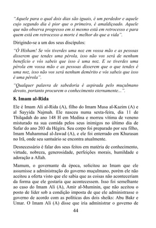 “Aquele para o qual dois dias são iguais, é um perdedor e aquele
cujo segundo dia é pior que o primeiro, é amaldiçoado. Aquele
que não observa progresso em si mesmo está em retrocesso e para
quem está em retrocesso a morte é melhor do que a vida”.
Dirigindo-se a um dos seus discípulos:
“Ó Hisham! Se vós tiverdes uma noz em vossa mão e as pessoas
disserem que tendes uma pérola, isso não vos será de nenhum
beneficio e vós sabeis que isso é uma noz. E se tiverdes uma
pérola em vossa mão e as pessoas disserem que o que tendes é
uma noz, isso não vos será nenhum demérito e vós sabeis que isso
é uma pérola”.
“Qualquer palavra de sabedoria é aspirada pelo muçulmano
devoto, portanto procurem o conhecimento eternamente...”.
8. Imam al-Rida
Ele é Imam Ali al-Rida (A), filho do Imam Musa al-Kazim (A) e
al Sayyida Najmah. Ele nasceu numa sexta-feira, dia 11 de
Thilqadah do ano 148 H em Medina e morreu vítima de veneno
misturado na sua comida pelos seus inimigos no último dia de
Safar do ano 203 da Hégira. Seu corpo foi preparado por seu filho,
Imam Muhammad al-Jawad (A), e ele foi enterrado em Khurasan
no Irã, onde seu santuário se encontra atualmente.
Desnecessário é falar dos seus feitos em matéria de conhecimento,
virtude, nobreza, generosidade, perfeições morais, humildade e
adoração a Allah.
Mamum, o governante da época, solicitou ao Imam que ele
assumisse a administração do governo muçulmano, porém ele não
aceitou a oferta visto que ele sabia que as coisas não aconteceriam
da forma que ele gostaria que acontecessem. Isso foi semelhante
ao caso do Imam Ali (A), Amir al-Muminin, que não aceitou o
posto de líder sob a condição imposta de que ele administrasse o
governo de acordo com as políticas dos dois sheiks: Abu Bakr e
Umar. O Imam Ali (A) disse que iria administrar o governo de
                                44
 