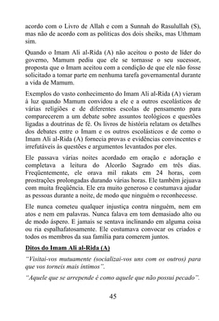 acordo com o Livro de Allah e com a Sunnah do Rasulullah (S),
mas não de acordo com as políticas dos dois sheiks, mas Uthmam
sim.
Quando o Imam Ali al-Rida (A) não aceitou o posto de líder do
governo, Mamum pediu que ele se tornasse o seu sucessor,
proposta que o Imam aceitou com a condição de que ele não fosse
solicitado a tomar parte em nenhuma tarefa governamental durante
a vida de Mamum.
Exemplos do vasto conhecimento do Imam Ali al-Rida (A) vieram
à luz quando Mamum convidou a ele e a outros escolásticos de
várias religiões e de diferentes escolas de pensamento para
comparecerem a um debate sobre assuntos teológicos e questões
ligadas a doutrinas de fé. Os livros de história relatam os detalhes
dos debates entre o Imam e os outros escolásticos e de como o
Imam Ali al-Rida (A) fornecia provas e evidências convincentes e
irrefutáveis às questões e argumentos levantados por eles.
Ele passava várias noites acordado em oração e adoração e
completava a leitura do Alcorão Sagrado em três dias.
Freqüentemente, ele orava mil rakats em 24 horas, com
prostrações prolongadas durando várias horas. Ele também jejuava
com muita freqüência. Ele era muito generoso e costumava ajudar
as pessoas durante a noite, de modo que ninguém o reconhecesse.
Ele nunca cometeu qualquer injustiça contra ninguém, nem em
atos e nem em palavras. Nunca falava em tom demasiado alto ou
de modo áspero. E jamais se sentava inclinando em alguma coisa
ou ria espalhafatosamente. Ele costumava convocar os criados e
todos os membros da sua família para comerem juntos.
Ditos do Imam Ali al-Rida (A)
“Visitai-vos mutuamente (socializai-vos uns com os outros) para
que vos torneis mais íntimos”.
“Aquele que se arrepende é como aquele que não possui pecado”.

                                45
 