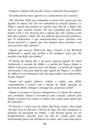 “Limpeza e higiene são uns dos traços e maneiras dos profetas”.
“O conhecimento mais superior é o conhecimento de si mesmo”.
“(No Alcorão) Allah nos comandou (a fazer) três coisas que são
ligadas às outras três. Ele nos comandou as orações diárias e o
Zakat e aquele que pratica as orações mas não dá o Zakat, não
terá as suas orações aceitas. Ele nos comandou que fôssemos
gratos a Ele e aos (nossos) pais e aquele que não é grato a seus
pais não é grato a Allah. Ele nos ordenou que fossemos piedosos,
que O temêssemos e que mantivéssemos laços estreitos com
nossos parentes, e aquele que não mantém laços próximos com
seus parentes não é piedoso”.
“Aquele que associa Allah com Suas criações é um Mushirik
(politeísta) e aquele que atribui a Ele qualquer coisa que Ele
proibiu é um Kafir (incrédulo)”.
“O mérito da Imaan (fé) é um grau superior àquele do Islam
(submissão à vontade de Allah) e o mérito da Taqwa (temor a
Allah) é um grau superior que o do Imaan, e o mérito da Yaquin
(convicção) é um grau superior que aquele do Taqwa, e os filhos
de Adão (os seres humanos) não são agraciados com nada melhor
do que Yaquin”.
“Imaan tem quatro pilares: confiar e contar com Allah,
contentamento e prazer com o desejo de Allah, sujeição ao
decreto de Allah e delegar e entregar (os assuntos) a Allah”.
“Imaan é executar os deveres obrigatórios e se abster de cometer
atos proibidos. Imaan é reconhecer pelo coração, admitir pela
língua e praticar por todos os órgãos (do corpo) tudo aquilo que
foi ordenado”.
“O Alcorão é o forte laço de Allah, Sua firme corda e Sua senda
reta que leva ao Paraíso e liberta do fogo. Ele não enfraquece a
despeito da passagem do tempo, e não dissipa apesar de ser
freqüentemente repetido, pois ele não foi criado para uma
determinada época em detrimento de outra, mas como uma prova
                              46
 