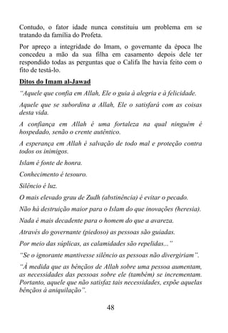 Contudo, o fator idade nunca constituiu um problema em se
tratando da família do Profeta.
Por apreço a integridade do Imam, o governante da época lhe
concedeu a mão da sua filha em casamento depois dele ter
respondido todas as perguntas que o Califa lhe havia feito com o
fito de testá-lo.
Ditos do Imam al-Jawad
“Aquele que confia em Allah, Ele o guia à alegria e à felicidade.
Aquele que se subordina a Allah, Ele o satisfará com as coisas
desta vida.
A confiança em Allah é uma fortaleza na qual ninguém é
hospedado, senão o crente autêntico.
A esperança em Allah é salvação de todo mal e proteção contra
todos os inimigos.
Islam é fonte de honra.
Conhecimento é tesouro.
Silêncio é luz.
O mais elevado grau de Zudh (abstinência) é evitar o pecado.
Não há destruição maior para o Islam do que inovações (heresia).
Nada é mais decadente para o homem do que a avareza.
Através do governante (piedoso) as pessoas são guiadas.
Por meio das súplicas, as calamidades são repelidas...”
“Se o ignorante mantivesse silêncio as pessoas não divergiriam”.
“À medida que as bênçãos de Allah sobre uma pessoa aumentam,
as necessidades das pessoas sobre ele (também) se incrementam.
Portanto, aquele que não satisfaz tais necessidades, expõe aquelas
bênçãos à aniquilação”.

                                48
 
