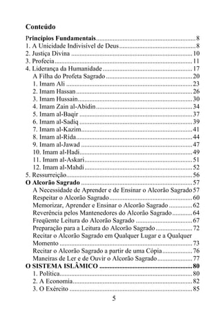 Conteúdo
Princípios Fundamentais............................................................ 8
1. A Unicidade Indivisível de Deus.............................................. 8
2. Justiça Divina ......................................................................... 10
3. Profecia................................................................................... 11
4. Liderança da Humanidade ...................................................... 17
   A Filha do Profeta Sagrado .................................................... 20
   1. Imam Ali ............................................................................ 23
   2. Imam Hassan ...................................................................... 26
   3. Imam Hussain..................................................................... 30
   4. Imam Zain al-Abidin.......................................................... 34
   5. Imam al-Baqir .................................................................... 37
   6. Imam al-Sadiq .................................................................... 39
   7. Imam al-Kazim................................................................... 41
   8. Imam al-Rida...................................................................... 44
   9. Imam al-Jawad ................................................................... 47
   10. Imam al-Hadi.................................................................... 49
   11. Imam al-Askari................................................................. 51
   12. Imam al-Mahdi................................................................. 52
5. Ressurreição............................................................................ 56
O Alcorão Sagrado ................................................................... 57
   A Necessidade de Aprender e de Ensinar o Alcorão Sagrado 57
   Respeitar o Alcorão Sagrado.................................................. 60
   Memorizar, Aprender e Ensinar o Alcorão Sagrado .............. 62
   Reverência pelos Mantenedores do Alcorão Sagrado ............ 64
   Freqüente Leitura do Alcorão Sagrado .................................. 67
   Preparação para a Leitura do Alcorão Sagrado ...................... 72
   Recitar o Alcorão Sagrado em Qualquer Lugar e a Qualquer
   Momento ................................................................................ 73
   Recitar o Alcorão Sagrado a partir de uma Cópia.................. 76
   Maneiras de Ler e de Ouvir o Alcorão Sagrado ..................... 77
O SISTEMA ISLÂMICO ........................................................ 80
   1. Política................................................................................ 80
   2. A Economia........................................................................ 82
   3. O Exército .......................................................................... 85
                                                5
 