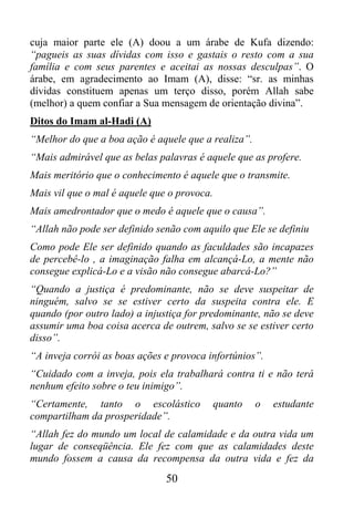 cuja maior parte ele (A) doou a um árabe de Kufa dizendo:
“pagueis as suas dívidas com isso e gastais o resto com a sua
família e com seus parentes e aceitai as nossas desculpas”. O
árabe, em agradecimento ao Imam (A), disse: “sr. as minhas
dívidas constituem apenas um terço disso, porém Allah sabe
(melhor) a quem confiar a Sua mensagem de orientação divina”.
Ditos do Imam al-Hadi (A)
“Melhor do que a boa ação é aquele que a realiza”.
“Mais admirável que as belas palavras é aquele que as profere.
Mais meritório que o conhecimento é aquele que o transmite.
Mais vil que o mal é aquele que o provoca.
Mais amedrontador que o medo é aquele que o causa”.
“Allah não pode ser definido senão com aquilo que Ele se definiu
Como pode Ele ser definido quando as faculdades são incapazes
de percebê-lo , a imaginação falha em alcançá-Lo, a mente não
consegue explicá-Lo e a visão não consegue abarcá-Lo?”
“Quando a justiça é predominante, não se deve suspeitar de
ninguém, salvo se se estiver certo da suspeita contra ele. E
quando (por outro lado) a injustiça for predominante, não se deve
assumir uma boa coisa acerca de outrem, salvo se se estiver certo
disso”.
“A inveja corrói as boas ações e provoca infortúnios”.
“Cuidado com a inveja, pois ela trabalhará contra ti e não terá
nenhum efeito sobre o teu inimigo”.
“Certamente, tanto o escolástico             quanto   o   estudante
compartilham da prosperidade”.
“Allah fez do mundo um local de calamidade e da outra vida um
lugar de conseqüência. Ele fez com que as calamidades deste
mundo fossem a causa da recompensa da outra vida e fez da
                               50
 