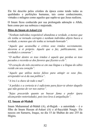 Ele foi descrito pelos cristãos da época como tendo todas as
qualidades e perfeições humanas, tais como conhecimento,
virtudes e milagres como aqueles que supõe-se que Jesus realizou.
O Imam ficou conhecido por sua prolongada adoração a Allah,
bem como por sua nobreza e majestade.
Ditos do Imam al-Askari (A)
“Nenhum indivíduo respeitável abandona a verdade, a menos que
ele tenha se tornado corrupto e nenhum indivíduo abjeto busca a
verdade, a menos que ele tenha se tornado honrado”.
“Aquele que aconselha e critica seus irmãos secretamente,
decorou a si próprio. Aquele que o faz, publicamente, (em
verdade) o censurou”.
“O melhor dentre os teus irmãos é aquele que perdoa os teus
pecados e recorda-se dos favores que fizestes a ele”.
“O coração do tolo encontra-se em sua língua e a língua do sábio
reside em seu coração”.
“Aquele que utiliza meios falsos para atingir os seus fins,
arrepender-se-á da sua política”.
“A ira é a chave de todo o mal”.
“A polidez e a cortesia te é suficiente para fazer-te abster daquilo
que não gostas de ver nos outros”.
“Sejas precavido quanto ao buscar fama e poder (para
alcançardes notoriedade), pois isso leva à aniquilação”.
12. Imam al-Mahdi
Imam Muhammad al-Mahdi (A), al-Hujjah – a autoridade – é o
filho do Imam Hassan al-Askari (A) e al-Sayyidah Nargis. Ele
nasceu em Samarra, Iraque, no dia 15 de Shaban do ano 255 da
Hégira.


                                52
 