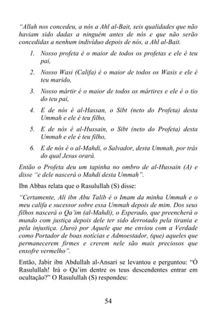 “Allah nos concedeu, a nós a Ahl al-Bait, seis qualidades que não
haviam sido dadas a ninguém antes de nós e que não serão
concedidas a nenhum indivíduo depois de nós, a Ahl al-Bait.
    1. Nosso profeta é o maior de todos os profetas e ele é teu
       pai,
    2. Nosso Wasi (Califa) é o maior de todos os Wasis e ele é
       teu marido,
    3. Nosso mártir é o maior de todos os mártires e ele é o tio
       do teu pai,
    4. E de nós é al-Hassan, o Sibt (neto do Profeta) desta
       Ummah e ele é teu filho,
    5. E de nós é al-Hussain, o Sibt (neto do Profeta) desta
       Ummah e ele é teu filho,
    6. E de nós é o al-Mahdi, o Salvador, desta Ummah, por trás
       do qual Jesus orará.
Então o Profeta deu um tapinha no ombro de al-Hussain (A) e
disse “e dele nascerá o Mahdi desta Ummah”.
Ibn Abbas relata que o Rasulullah (S) disse:
“Certamente, Ali ibn Abu Talib é o Imam da minha Ummah e o
meu califa e sucessor sobre essa Ummah depois de mim. Dos seus
filhos nascerá o Qa’im (al-Mahdi), o Esperado, que preencherá o
mundo com justiça depois dele ter sido derrotado pela tirania e
pela injustiça. (Juro) por Aquele que me enviou com a Verdade
como Portador de boas notícias e Admoestador, (que) aqueles que
permanecerem firmes e crerem nele são mais preciosos que
enxofre vermelho”.
Então, Jabir ibn Abdullah al-Ansari se levantou e perguntou: “Ó
Rasulullah! Irá o Qa’im dentre os teus descendentes entrar em
ocultação?” O Rasulullah (S) respondeu:


                                54
 