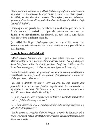 “Sim, por meu Senhor, pois Allah testará e purificará os crentes e
aniquilará os incrédulos. Ó Jabir! Esse assunto é um dos segredos
de Allah, oculto dos Seus servos. Com efeito, eu vos admoesto
quanto a duvidardes disto, pois duvidar do desejo de Allah é Kufr
(incredulidade)”.
Desde que esse grande Imam entrou em ocultação, por ordem de
Allah, durante o período em que ele estava na sua casa em
Samarra, os muçulmanos, por devoção ao seu Imam, consideram
essa casa como um lugar sagrado.
Que Allah lhe dê permissão para aparecer em público dentre em
breve e que nós possamos nos contar entre os seus partidários e
auxiliadores.
Ditos do Imam al-Mahdi (A)
“Allah enviou Muhammad – que a paz esteja com ele – como
Misericórdia para a Humanidade e através dele, Ele aperfeiçoou
Suas bênçãos e selou (a série) dos Seus Profetas. E Ele o enviou
(com Sua mensagem) a todos as pessoas (que estão por vir)”.
“Meu benefício (para as pessoas) durante a minha ocultação é
semelhante ao benefício do sol quando desaparece do alcance da
visão por detrás das nuvens”.
“Eu sou o Mahdi, eu sou o líder da era. Eu sou aquele que
preencherá a terra com justiça depois dela ter sucumbido à
agressão e à tirania. Certamente, a terra nunca permanece sem
uma Prova e Autoridade (de Allah)”.
“... e se Allah nos der a permissão de falar, a verdade manifestar-
se-á e a falsidade desaparecerá”.
“... Allah insiste em que a Verdade finalmente deve prevalecer e a
falsidade desaparecer”.
“Nada como as orações diárias forçam o nariz de Satanás até o
chão. Por essa razão, pratiqueis as orações diárias e forçais o seu
nariz até o chão”.
                                55
 