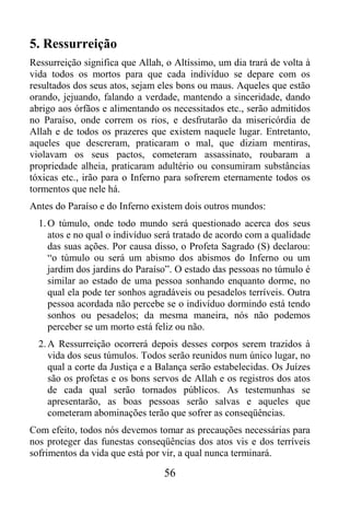 5. Ressurreição
Ressurreição significa que Allah, o Altíssimo, um dia trará de volta à
vida todos os mortos para que cada indivíduo se depare com os
resultados dos seus atos, sejam eles bons ou maus. Aqueles que estão
orando, jejuando, falando a verdade, mantendo a sinceridade, dando
abrigo aos órfãos e alimentando os necessitados etc., serão admitidos
no Paraíso, onde correm os rios, e desfrutarão da misericórdia de
Allah e de todos os prazeres que existem naquele lugar. Entretanto,
aqueles que descreram, praticaram o mal, que diziam mentiras,
violavam os seus pactos, cometeram assassinato, roubaram a
propriedade alheia, praticaram adultério ou consumiram substâncias
tóxicas etc., irão para o Inferno para sofrerem eternamente todos os
tormentos que nele há.
Antes do Paraíso e do Inferno existem dois outros mundos:
  1. O túmulo, onde todo mundo será questionado acerca dos seus
     atos e no qual o indivíduo será tratado de acordo com a qualidade
     das suas ações. Por causa disso, o Profeta Sagrado (S) declarou:
     “o túmulo ou será um abismo dos abismos do Inferno ou um
     jardim dos jardins do Paraíso”. O estado das pessoas no túmulo é
     similar ao estado de uma pessoa sonhando enquanto dorme, no
     qual ela pode ter sonhos agradáveis ou pesadelos terríveis. Outra
     pessoa acordada não percebe se o indivíduo dormindo está tendo
     sonhos ou pesadelos; da mesma maneira, nós não podemos
     perceber se um morto está feliz ou não.
  2. A Ressurreição ocorrerá depois desses corpos serem trazidos à
     vida dos seus túmulos. Todos serão reunidos num único lugar, no
     qual a corte da Justiça e a Balança serão estabelecidas. Os Juízes
     são os profetas e os bons servos de Allah e os registros dos atos
     de cada qual serão tornados públicos. As testemunhas se
     apresentarão, as boas pessoas serão salvas e aqueles que
     cometeram abominações terão que sofrer as conseqüências.
Com efeito, todos nós devemos tomar as precauções necessárias para
nos proteger das funestas conseqüências dos atos vis e dos terríveis
sofrimentos da vida que está por vir, a qual nunca terminará.

                                 56
 