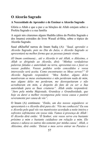 O Alcorão Sagrado
A Necessidade de Aprender e de Ensinar o Alcorão Sagrado
Glória a Allah e que a paz e as bênçãos de Allah estejam sobre o
Profeta Sagrado e a sua família
A seguir nós citaremos alguns Hadiths (ditos do Profeta Sagrado e
dos Imams) extraídos do livro Wasail al-Shia, sobre o tópico do
Alcorão Sagrado.
Saad alKhaffaf narrou do Imam Sadiq (A): “Saad, aprendei o
Alcorão Sagrado, pois no Dia do Juízo, o Alcorão Sagrado se
apresentará na melhor forma que as pessoas jamais viram.
(O Imam continuou)... até o Alcorão ir até Allah, o Altíssimo, e
Allah se dirigindo ao Alcorão, dirá: “Minhas verdadeiras
palavras faladas e autoridade na terra, apresentai-vos e fazei os
vossos pedidos. Vossos pedidos serão concedidos e vossa
intercessão será aceita. Como encontrastes os Meus servos?” O
Alcorão Sagrado responderá: “Meu Senhor, alguns deles
mantiveram os meus ensinamentos e não perderam nada de mim,
mas alguns deles me perderam, me desrespeitaram e não
acreditaram em mim, a despeito do fato de eu ser a Sua
autoridade para as Suas criaturas”. Allah então responderá:
“Juro pela minha Majestade, Grandeza e Grandiosidade, que
hoje eu darei a melhor recompensa pela vossa causa e punirei
severamente por causa de vós”.
O Imam (A) continuou: “Então, um dos nossos seguidores se
apresentará e o Alcorão dirá para ele: ‘Vós me conheceis? Eu sou
o Alcorão pelo qual vós vos mantivestes acordado a noite inteira e
sofrestes sofrimentos em vossa vida. Vamos à presença de Allah’.
O Alcorão dirá então: ‘Ó Senhor, este vosso servo era bastante
próximo a mim e bastante cuidadoso em relação a mim. Ele
amava e odiava os outros tão-somente por minha causa’. Allah, o
Altíssimo, dirá então: ‘Deixai o meu servo entrar no Paraíso e
                               57
 