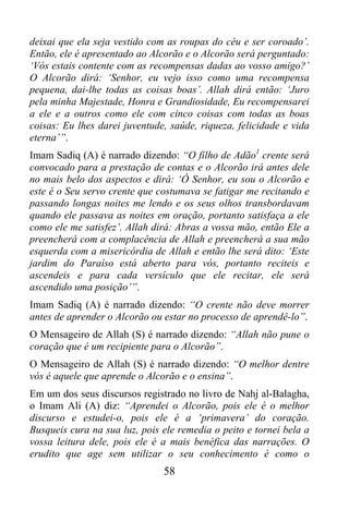 deixai que ela seja vestido com as roupas do céu e ser coroado’.
Então, ele é apresentado ao Alcorão e o Alcorão será perguntado:
‘Vós estais contente com as recompensas dadas ao vosso amigo?’
O Alcorão dirá: ‘Senhor, eu vejo isso como uma recompensa
pequena, dai-lhe todas as coisas boas’. Allah dirá então: ‘Juro
pela minha Majestade, Honra e Grandiosidade, Eu recompensarei
a ele e a outros como ele com cinco coisas com todas as boas
coisas: Eu lhes darei juventude, saúde, riqueza, felicidade e vida
eterna’”.
Imam Sadiq (A) é narrado dizendo: “O filho de Adão1 crente será
convocado para a prestação de contas e o Alcorão irá antes dele
no mais belo dos aspectos e dirá: ‘Ó Senhor, eu sou o Alcorão e
este é o Seu servo crente que costumava se fatigar me recitando e
passando longas noites me lendo e os seus olhos transbordavam
quando ele passava as noites em oração, portanto satisfaça a ele
como ele me satisfez’. Allah dirá: Abras a vossa mão, então Ele a
preencherá com a complacência de Allah e preencherá a sua mão
esquerda com a misericórdia de Allah e então lhe será dito: ‘Este
jardim do Paraíso está aberto para vós, portanto reciteis e
ascendeis e para cada versículo que ele recitar, ele será
ascendido uma posição’”.
Imam Sadiq (A) é narrado dizendo: “O crente não deve morrer
antes de aprender o Alcorão ou estar no processo de aprendê-lo”.
O Mensageiro de Allah (S) é narrado dizendo: “Allah não pune o
coração que é um recipiente para o Alcorão”.
O Mensageiro de Allah (S) é narrado dizendo: “O melhor dentre
vós é aquele que aprende o Alcorão e o ensina”.
Em um dos seus discursos registrado no livro de Nahj al-Balagha,
o Imam Ali (A) diz: “Aprendei o Alcorão, pois ele é o melhor
discurso e estudei-o, pois ele é a ‘primavera’ do coração.
Busqueis cura na sua luz, pois ele remedia o peito e tornei bela a
vossa leitura dele, pois ele é a mais benéfica das narrações. O
erudito que age sem utilizar o seu conhecimento é como o
                               58
 