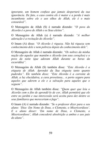 ignorante, um homem confuso que jamais despertará da sua
ignorância. De fato, o caso contra ele é maior e a perda é mais
incumbente sobre ele e aos olhos de Allah, ele é o mais
censurável”.
O Mensageiro de Allah (S) é narrado dizendo: “O povo do
Alcorão é o povo de Allah e os Seus eleitos”.
O Mensageiro de Allah (s) é narrado dizendo: “A melhor
adoração é a recitação do Alcorão”.
O Imam (A) disse: “O Alcorão é riqueza. Não há riqueza sem
conhecimento dele e nem pobreza depois do conhecimento dele”.
O Mensageiro de Allah é narrado dizendo: “Os nobres da minha
nação são aqueles que mantêm o Alcorão (em seus corações) e o
povo da noite (que adoram Allah durante as horas da
escuridão)”.
O Mensageiro de Allah (S) também disse: “Este Alcorão é a
etiqueta de Allah. Aprendei da Sua etiqueta tanto quanto
puderdes”. Ele também disse: “Este Alcorão é a corrente de
Allah, a luz elucidativa, a cura proveitosa... o porto seguro para
aqueles que aderem a ele e a salvação para aqueles que o
seguem”.
O Mensageiro de Allah também disse: “Quem quer que leia o
Alcorão com o fito de aprendê-lo de cor, Allah permitirá que ele
entre no jardim e sua intercessão será aceita para dez dentre os
seus familiares que mereceriam o fogo”.
O Imam (A) é narrado dizendo: “Se o professor dizer para o seu
aluno: ‘Dize: Em Nome de Deus, o Clemente, o Misericordioso’.
E o aluno disser: ‘Em nome de Deus, o Clemente, o
Misericordioso’, Allah concederá absolvição a ambos e aos pais
do aluno”.




                               59
 