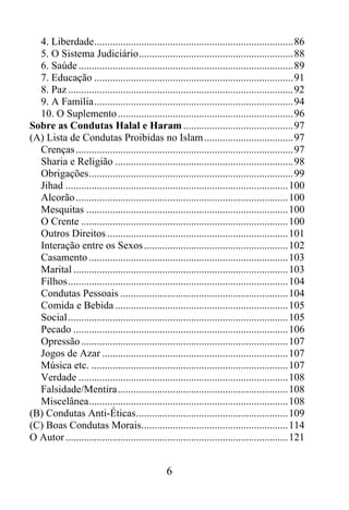 4. Liberdade............................................................................86
  5. O Sistema Judiciário...........................................................88
  6. Saúde ..................................................................................89
  7. Educação ............................................................................91
  8. Paz ......................................................................................92
  9. A Família............................................................................94
  10. O Suplemento ...................................................................96
Sobre as Condutas Halal e Haram ..........................................97
(A) Lista de Condutas Proibidas no Islam ..................................97
  Crenças ...................................................................................97
  Sharia e Religião ....................................................................98
  Obrigações..............................................................................99
  Jihad .....................................................................................100
  Alcorão .................................................................................100
  Mesquitas .............................................................................100
  O Crente ...............................................................................100
  Outros Direitos .....................................................................101
  Interação entre os Sexos .......................................................102
  Casamento ............................................................................103
  Marital ..................................................................................103
  Filhos....................................................................................104
  Condutas Pessoais ................................................................104
  Comida e Bebida ..................................................................105
  Social....................................................................................105
  Pecado ..................................................................................106
  Opressão ...............................................................................107
  Jogos de Azar .......................................................................107
  Música etc. ...........................................................................107
  Verdade ................................................................................108
  Falsidade/Mentira.................................................................108
  Miscelânea............................................................................108
(B) Condutas Anti-Éticas..........................................................109
(C) Boas Condutas Morais........................................................114
O Autor .....................................................................................121


                                                6
 