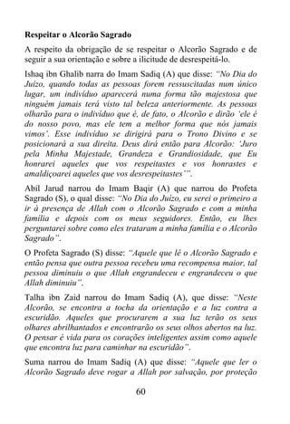 Respeitar o Alcorão Sagrado
A respeito da obrigação de se respeitar o Alcorão Sagrado e de
seguir a sua orientação e sobre a ilicitude de desrespeitá-lo.
Ishaq ibn Ghalib narra do Imam Sadiq (A) que disse: “No Dia do
Juízo, quando todas as pessoas forem ressuscitadas num único
lugar, um indivíduo aparecerá numa forma tão majestosa que
ninguém jamais terá visto tal beleza anteriormente. As pessoas
olharão para o indivíduo que é, de fato, o Alcorão e dirão ‘ele é
do nosso povo, mas ele tem a melhor forma que nós jamais
vimos’. Esse indivíduo se dirigirá para o Trono Divino e se
posicionará a sua direita. Deus dirá então para Alcorão: ‘Juro
pela Minha Majestade, Grandeza e Grandiosidade, que Eu
honrarei aqueles que vos respeitastes e vos honrastes e
amaldiçoarei aqueles que vos desrespeitastes’”.
Abil Jarud narrou do Imam Baqir (A) que narrou do Profeta
Sagrado (S), o qual disse: “No Dia do Juízo, eu serei o primeiro a
ir à presença de Allah com o Alcorão Sagrado e com a minha
família e depois com os meus seguidores. Então, eu lhes
perguntarei sobre como eles trataram a minha família e o Alcorão
Sagrado”.
O Profeta Sagrado (S) disse: “Aquele que lê o Alcorão Sagrado e
então pensa que outra pessoa recebeu uma recompensa maior, tal
pessoa diminuiu o que Allah engrandeceu e engrandeceu o que
Allah diminuiu”.
Talha ibn Zaid narrou do Imam Sadiq (A), que disse: “Neste
Alcorão, se encontra a tocha da orientação e a luz contra a
escuridão. Aqueles que procurarem a sua luz terão os seus
olhares abrilhantados e encontrarão os seus olhos abertos na luz.
O pensar é vida para os corações inteligentes assim como aquele
que encontra luz para caminhar na escuridão”.
Suma narrou do Imam Sadiq (A) que disse: “Aquele que ler o
Alcorão Sagrado deve rogar a Allah por salvação, por proteção

                               60
 