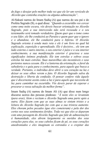 do fogo e desejar pelo melhor toda vez que ele ler um versículo do
Alcorão que contenha orações ou alguma admoestação”.
Al-Sakuni narrou do Imam Sadiq (A) que narrou do seu pai e do
Profeta Sagrado (S), o qual disse: “Quando a escuridão vos cercar
como uma noite escura, vós deveis buscar orientação no Alcorão
Sagrado, pois a sua intercessão não será recusada e o seu
testemunho será tomado verdadeiro. Quem quer que o tome como
o seu líder, ele lhe conduzirá ao Paraíso e quem quer que o ignore
e o abandone, ele lhe conduzirá para o Inferno. O Alcorão
Sagrado orienta à senda mais reta e ele é um livro no qual há
explicação, exposição e aprendizado. Ele é decisivo... ele tem um
lado externo e outro interno, o seu exterior é juízo e o seu interior
conhecimento, a sua manifestação exterior é graciosa e seus
significados íntimos profundo. Ele tem estrelas e sobres essas
estrelas há mais estrelas. Suas maravilhas são incontáveis e seus
portentos nunca cessam. Ele é a lanterna da orientação, o farol da
sabedoria e o guia para o conhecimento, para aquele que busca a
verdade. Portanto, o indivíduo deve abrir o seu coração na luz e
deixar os seus olhos verem o fato. O Alcorão Sagrado salva da
destruição e liberta da confusão. O pensar confere vida àquele
que é discernente assim como a luz é para aquele que necessita de
luz para caminhar na escuridão. Vós deveis parar de esperar e
procurar a vossa salvação da melhor forma”.
Imam Sadiq (A) narrou do Imam Ali (A) que disse num longo
discurso acerca das pessoas piedosas: “À noite eles se levantam
(para orar), lêem e recitam o Alcorão Sagrado uma parte após a
outra. Eles fazem com que as suas almas se sintam tristes e a
leitura do Alcorão Sagrado faz com que a sua tristeza aumente.
Eles choram pelos pecados (que eles cometeram) e pela dor dos
cortes nos seus sentimentos feridos. Toda vez que eles se deparam
com uma passagem do Alcorão Sagrado que fale de admoestações
à humanidade, eles abrem largamente os ouvidos dos seus
corações para elas, os seus cabelos ficam de pé, os seus corações
amedrontados e eles imaginam os estrondos e o crepitar das

                                 61
 