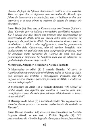 chamas do fogo do Inferno chocando-se contra os seus ouvidos.
Toda vez que eles se deparam com versículos do Alcorão que
falam de boas-novas e estimulações, eles se inclinam a eles com
esperança e as suas almas se enchem de deleite de atingir tais
objetivos”.
Imam Baqir (A) disse que os Comandantes dos Crentes (A) havia
dito: “Quereis que vos indique o verdadeiro escolástico religioso.
Ele é aquele que não invoca nas pessoas uma desesperança da
misericórdia de Allah, nem ele invoca neles uma sensação de
segurança da punição de Allah. Ele não concede licença para se
desobedecer a Allah e não negligencia o Alcorão, procurando
outro além dele. Certamente, não há nenhum beneficio num
conhecimento no qual não haja uma compreensão profunda, nem
há beneficio numa recitação do Alcorão na qual não haja
ponderação e tampouco há beneficio num ato de adoração no
qual não haja sincera compreensão”.
Memorizar, Aprender e Ensinar o Alcorão Sagrado
O Mensageiro de Allah (S) é narrado dizendo: “O povo do
Alcorão alcançou o mais alto nível dentre todos os filhos de Adão,
com exceção dos profetas e mensageiros. Portanto, não lhe
negueis os seus direitos, pois eles possuem de Allah, o Poderoso,
uma elevada posição”.
O Mensageiro de Allah (S) é narrado dizendo: “Os nobres da
minha nação são aqueles que mantêm o Alcorão (nos seus
corações) e o povo da noite (que adoram Allah durante as horas
de escuridão)”.
O Mensageiro de Allah (S) é narrado dizendo: “Os seguidores do
Alcorão são as pessoas com maior conhecimento da verdade no
Paraíso”.
Imam Hassan al-Askari (A) disse em seu comentário do Alcorão
Sagrado citando o seu avô, o Profeta Sagrado (S): “Os
preservadores do Alcorão Sagrado são especialmente favorecidos

                               62
 