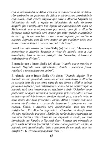 com a misericórdia de Allah, eles são envoltos com a luz de Allah,
são ensinados as palavras de Allah e alcançaram proximidade
com Allah. Allah repele daquele que ouve o Alcorão Sagrado os
infortúnios da vida e repele os infortúnios da vida vindoura
daquele que o recita. Juro por Aquele em cujas mãos está alma de
Muhammad, que a recompensa por ouvir, com fé, o Alcorão
Sagrado sendo recitado será maior que uma grande quantidade
de ouro gasto em uma boa causa e a recompensa por recitar o
Alcorão Sagrado, com fé, será maior do que qualquer coisa que
houver entre o Trono e abaixo do centro da terra”.
Fuzail ibn Iasas narrou do Imam Sadiq (A) que disse: “Aquele que
memorizar o Alcorão Sagrado e viver de acordo com a sua
orientação, terá a mesma posição dos honrados, virtuosos e
embaixadores divinos”.
É narrado que o Imam Sadiq (A) disse: “Aquele que memoriza o
Alcorão Sagrado com dificuldades, devido à memória fraca,
receberá a recompensa em dobro”.
É relatado que o Imam Sadiq (A) disse: “Quando alguém lê o
Alcorão na sua juventude como um crente verdadeiro, o Alcorão
se associa com ele e se torna parte do seu corpo e Allah o coloca
junto aos nobres e pios embaixadores e no Dia da Ressurreição o
Alcorão será uma testemunha ao seu favor e dirá: ‘Ó Senhor, todo
praticante de ações recebeu a recompensa pelos seus atos, exceto
aquele cuja atividade estava comigo, deixai, pois, que ele tenha o
mais nobre dos Seus presentes’. Então, Allah o vestirá com dois
mantos do Paraíso e a coroa da honra será colocada na sua
cabeça. Então, o Alcorão será questionado: ‘Isso vos traz
satisfação?’. E o Alcorão responderá: ‘Ó Senhor, eu desejo para
ele algo melhor do que isso’. Então lhe serão dados segurança na
sua mão direita e vida eterna na sua esquerda e, então, ele será
introduzido no Paraíso e lhe será dito: ‘Reciteis um versículo e
para cada versículo (recitado) ascendeis uma posição”. Então, o
Alcorão será questionado: ‘Nós o tratamos de um modo que vos
satisfez?”. O Alcorão responderá: ‘Sim’”.
                               63
 
