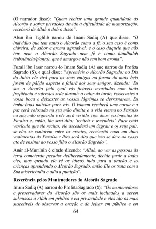 (O narrador disse): “Quem recitar uma grande quantidade do
Alcorão e sofrer privações devido à dificuldade de memorização,
receberá de Allah o dobro disso”.
Aban ibn Taghlib narrou do Imam Sadiq (A) que disse: “O
indivíduo que tem tanto o Alcorão como a fé, o seu caso é como
cidreira, de sabor e aroma agradável, e o caso daquele que não
tem nem o Alcorão Sagrado nem fé é como handhalah
(substância/planta), que é amargo e não tem bom aroma”.
Fuzail ibn Iasar narrou do Imam Sadiq (A) que narrou do Profeta
Sagrado (S), o qual disse: “Aprendeis o Alcorão Sagrado; no Dia
do Juízo ele virá para os seus amigos na forma do mais belo
jovem de pálido aspecto e falará aos seus amigos, dizendo: ‘Eu
sou o Alcorão pelo qual vós ficáveis acordados com tanta
freqüência e sofrestes sede durante o calor da tarde, ressecastes a
vossa boca e deixastes as vossas lágrimas se derramarem. Eu
tenho boas notícias para vós. O homem receberá uma coroa e a
paz será colocada na sua mão direita e a vida eterna no Paraíso
na sua mão esquerda e ele será vestido com duas vestimentas do
Paraíso e, então, lhe será dito: ‘reciteis e ascendeis’. Para cada
versículo que ele recitar, ele ascenderá um degrau e os seus pais,
se eles se contarem entre os crentes, receberão cada um duas
vestimentas do Paraíso e lhes será dito que isso se deve ao vosso
ato de ensinar ao vosso filho o Alcorão Sagrado”.
Amir al-Muminin é citado dizendo: “Allah, ao ver as pessoas da
terra cometendo pecados deliberadamente, decide punir a todos
eles, mas quando ele vê os idosos indo para a oração e as
crianças aprendendo o Alcorão Sagrado, então Ele os trata com a
Sua misericórdia e adia a punição”.
Reverência pelos Mantenedores do Alcorão Sagrado
Imam Sadiq (A) narrou do Profeta Sagrado (S): “Os mantenedores
e preservadores do Alcorão são os mais inclinados a serem
submissos a Allah em público e em privacidade e eles são os mais
suscetíveis de observar a oração e de jejuar em público e em
                                64
 