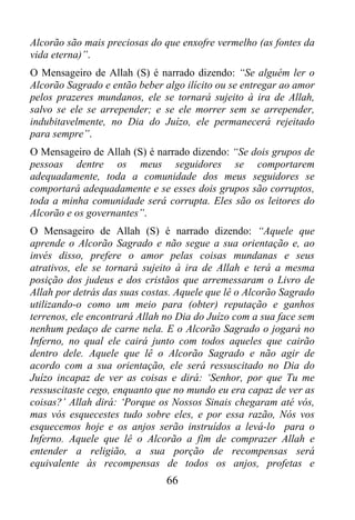Alcorão são mais preciosas do que enxofre vermelho (as fontes da
vida eterna)”.
O Mensageiro de Allah (S) é narrado dizendo: “Se alguém ler o
Alcorão Sagrado e então beber algo ilícito ou se entregar ao amor
pelos prazeres mundanos, ele se tornará sujeito à ira de Allah,
salvo se ele se arrepender; e se ele morrer sem se arrepender,
indubitavelmente, no Dia do Juízo, ele permanecerá rejeitado
para sempre”.
O Mensageiro de Allah (S) é narrado dizendo: “Se dois grupos de
pessoas dentre os meus seguidores se comportarem
adequadamente, toda a comunidade dos meus seguidores se
comportará adequadamente e se esses dois grupos são corruptos,
toda a minha comunidade será corrupta. Eles são os leitores do
Alcorão e os governantes”.
O Mensageiro de Allah (S) é narrado dizendo: “Aquele que
aprende o Alcorão Sagrado e não segue a sua orientação e, ao
invés disso, prefere o amor pelas coisas mundanas e seus
atrativos, ele se tornará sujeito à ira de Allah e terá a mesma
posição dos judeus e dos cristãos que arremessaram o Livro de
Allah por detrás das suas costas. Aquele que lê o Alcorão Sagrado
utilizando-o como um meio para (obter) reputação e ganhos
terrenos, ele encontrará Allah no Dia do Juízo com a sua face sem
nenhum pedaço de carne nela. E o Alcorão Sagrado o jogará no
Inferno, no qual ele cairá junto com todos aqueles que cairão
dentro dele. Aquele que lê o Alcorão Sagrado e não agir de
acordo com a sua orientação, ele será ressuscitado no Dia do
Juízo incapaz de ver as coisas e dirá: ‘Senhor, por que Tu me
ressuscitaste cego, enquanto que no mundo eu era capaz de ver as
coisas?’ Allah dirá: ‘Porque os Nossos Sinais chegaram até vós,
mas vós esquecestes tudo sobre eles, e por essa razão, Nós vos
esquecemos hoje e os anjos serão instruídos a levá-lo para o
Inferno. Aquele que lê o Alcorão a fim de comprazer Allah e
entender a religião, a sua porção de recompensas será
equivalente às recompensas de todos os anjos, profetas e
                               66
 