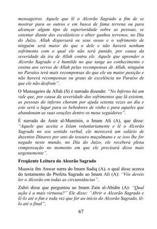 mensageiros. Aquele que lê o Alcorão Sagrado a fim de se
mostrar para os outros e em busca de fama terrena ou para
alcançar algum tipo de superioridade sobre as pessoas, se
ostentar diante dos escolásticos e obter ganhos terrenos, no Dia
do Juízo, Allah dispersará os seus ossos e o sofrimento de
ninguém será maior do que o dele e não haverá nenhum
sofrimento com o qual ele não será punido, por causa da
severidade da ira de Allah contra ele. Aquele que aprender o
Alcorão Sagrado e é humilde no que tange ao conhecimento e
ensina aos servos de Allah pelas recompensas de Allah, ninguém
no Paraíso terá mais recompensas do que ele ou maior posição e
não haverá recompensas ou graus de excelência no Paraíso de
que ele não desfrute”.
O Mensageiro de Allah (S) é narrado dizendo: “No Inferno há um
vale que, por causa da severidade dos sofrimentos que lá existem,
as pessoas do inferno choram por ajuda setenta vezes ao dia e
este será o lugar para os bebedores de vinho e para aqueles que
abandonam as suas orações dentre os meus seguidores”.
É narrado do Amir al-Muminin, o Imam Ali (A), que disse:
“Aquele que aceita o Islam voluntariamente e lê o Alcorão
Sagrado no seu sentido verbal, ele merecerá um salário de
duzentos Dinares por ano do tesouro muçulmano e se isso lhe for
negado neste mundo, no Dia do Juízo, ele receberá plena
compensação no momento em que ele precisará disso mais
urgentemente”.
Freqüente Leitura do Alcorão Sagrado
Muawia ibn Anwar narra do Imam Sadiq (A), o qual disse acerca
do testamento do Profeta Sagrado ao Imam Ali (A): “Vós deveis
ler o Alcorão em todas as circunstâncias”.
Zuhri disse que perguntou ao Imam Zain al-Abidin (A): “Qual
ação é a mais virtuosa?” Ele disse: “Abrir o Alcorão Sagrado e
lê-lo até o fim e toda vez que for ao início do Alcorão Sagrado, lê-
lo até o final”.
                                67
 