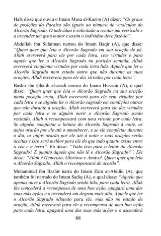 Hafs disse que ouviu o Imam Musa al-Kazim (A) dizer: “Os graus
de posições do Paraíso são iguais ao número de versículos do
Alcorão Sagrado. O indivíduo é solicitado a recitar um versículo e
a ascender um grau maior e assim o indivíduo deve fazê-lo”.
Abdullah ibn Sulaiman narrou do Imam Baqir (A), que disse:
“Quem quer que leia o Alcorão Sagrado em sua oração de pé,
Allah escreverá para ele por cada letra, cem virtudes e para
aquele que ler o Alcorão Sagrado na posição sentada, Allah
escreverá cinqüenta virtudes por cada letra lida. Aquele que ler o
Alcorão Sagrado num estado outro que não durante as suas
orações, Allah escreverá para ele dez virtudes por cada letra”.
Bashir ibn Ghalib al-asadi narrou do Imam Hussain (A), o qual
disse: “Quem quer que leia o Alcorão Sagrado na sua oração
numa posição ereta, Allah escreverá para ele cem virtudes por
cada letra e se alguém ler o Alcorão sagrado em condições outras
que não durante a oração, Allah escreverá para ele dez virtudes
por cada letra e se alguém ouvir o Alcorão Sagrado sendo
recitado, Allah o recompensará com uma virtude por cada letra.
Se alguém completar a leitura do Alcorão Sagrado à noite, os
anjos orarão por ele até o amanhecer, e se ele completar durante
o dia, os anjos orarão por ele até à noite e suas orações serão
aceitas e isso será melhor para ele do que tudo quanto existe entre
o céu e a terra”. Eu disse: “Tudo isso para o leitor do Alcorão
Sagrado? E quanto àquele que não lê o Alcorão Sagrado?”. Ele
disse: “Allah é Generoso, Glorioso e Amável. Quem quer que leia
o Alcorão Sagrado, Allah o recompensará de acordo”.
Muhammad ibn Bashir narra do Imam Zain al-Abidin (A), que
também foi narrado do Imam Sadiq (A), o qual disse: “Aquele que
apenas ouve o Alcorão Sagrado sendo lido, para cada letra, Allah
lhe concederá a recompensa de uma boa ação, apagará uma das
suas más ações e o ascenderá um degrau mais alto. Aquele que ler
o Alcorão Sagrado olhando para ele, mas não no estado de
oração, Allah escreverá para ele a recompensa de uma boa ação
para cada letra, apagará uma das suas más ações e o ascenderá
                                68
 