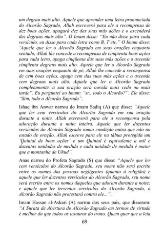 um degrau mais alto. Aquele que aprender uma letra pronunciada
do Alcorão Sagrado, Allah escreverá para ele a recompensa de
dez boas ações, apagará dez das suas más ações e o ascenderá
dez degraus mais alto”. O Imam disse: “Eu não disse para cada
versículo, eu disse para cada letra como B, T etc.” O Imam disse:
‘Aquele que ler o Alcorão Sagrado em suas orações enquanto
sentado, Allah lhe concede a recompensa de cinqüenta boas ações
para cada letra, apaga cinqüenta das suas más ações e o ascende
cinqüenta degraus mais alto. Aquele que ler o Alcorão Sagrado
em suas orações enquanto de pé, Allah lhe concede a recompensa
de cem boas ações, apaga cem das suas más ações e o ascende
cem degraus mais alto. Aquele que ler o Alcorão Sagrado
completamente, a sua oração será ouvida mais cedo ou mais
tarde”. Eu perguntei ao Imam: “sr., todo o Alcorão?”. Ele disse:
“Sim, todo o Alcorão Sagrado”.
Ishaq ibn Anwar narrou do Imam Sadiq (A) que disse: “Aquele
que ler cem versículos do Alcorão Sagrado em sua oração
durante a noite, Allah escreverá para ele a recompensa pela
adoração durante a noite inteira. Aquele que ler duzentos
versículos do Alcorão Sagrado numa condição outra que não no
estado de oração, Allah escreve para ele na tábua protegida um
‘Quintal de boas ações’ e um Quintal é equivalente a mil e
duzentas unidades de medida e cada unidade de medida é maior
que a montanha de Uhud”.
Anas narrou do Profeta Sagrado (S) que disse: “Aquele que ler
cem versículos do Alcorão Sagrado, seu nome não será escrito
entre os nomes das pessoas negligentes (quanto à religião) e
aquele que ler duzentos versículos do Alcorão Sagrado, seu nome
será escrito entre os nomes daqueles que adoram durante a noite;
e aquele que ler trezentos versículos do Alcorão Sagrado, o
Alcorão Sagrado não protestará contra ele...”.
Imam Hassan al-Askari (A) narrou dos seus pais, que disseram:
“A Surata de Abertura do Alcorão Sagrado em termos de virtude
é melhor do que todos os tesouros do trono. Quem quer que a leia
                               69
 