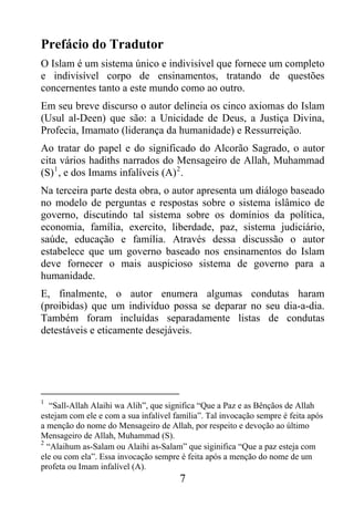 Prefácio do Tradutor
O Islam é um sistema único e indivisível que fornece um completo
e indivisível corpo de ensinamentos, tratando de questões
concernentes tanto a este mundo como ao outro.
Em seu breve discurso o autor delineia os cinco axiomas do Islam
(Usul al-Deen) que são: a Unicidade de Deus, a Justiça Divina,
Profecia, Imamato (liderança da humanidade) e Ressurreição.
Ao tratar do papel e do significado do Alcorão Sagrado, o autor
cita vários hadiths narrados do Mensageiro de Allah, Muhammad
(S) 1 , e dos Imams infalíveis (A) 2 .
Na terceira parte desta obra, o autor apresenta um diálogo baseado
no modelo de perguntas e respostas sobre o sistema islâmico de
governo, discutindo tal sistema sobre os domínios da política,
economia, família, exercito, liberdade, paz, sistema judiciário,
saúde, educação e família. Através dessa discussão o autor
estabelece que um governo baseado nos ensinamentos do Islam
deve fornecer o mais auspicioso sistema de governo para a
humanidade.
E, finalmente, o autor enumera algumas condutas haram
(proibidas) que um indivíduo possa se deparar no seu dia-a-dia.
Também foram incluídas separadamente listas de condutas
detestáveis e eticamente desejáveis.




1
   “Sall-Allah Alaihi wa Alih”, que significa “Que a Paz e as Bênçãos de Allah
estejam com ele e com a sua infalível família”. Tal invocação sempre é feita após
a menção do nome do Mensageiro de Allah, por respeito e devoção ao último
Mensageiro de Allah, Muhammad (S).
2
  “Alaihum as-Salam ou Alaihi as-Salam” que siginifica “Que a paz esteja com
ele ou com ela”. Essa invocação sempre é feita após a menção do nome de um
profeta ou Imam infalível (A).
                                       7
 