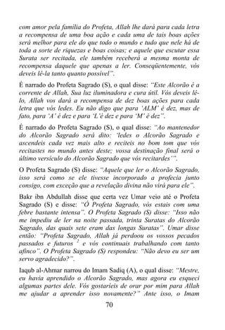 com amor pela família do Profeta, Allah lhe dará para cada letra
a recompensa de uma boa ação e cada uma de tais boas ações
será melhor para ele do que todo o mundo e tudo que nele há de
toda a sorte de riquezas e boas coisas; e aquele que escutar essa
Surata ser recitada, ele também receberá a mesma monta de
recompensa daquele que apenas a ler. Conseqüentemente, vós
deveis lê-la tanto quanto possível”.
É narrado do Profeta Sagrado (S), o qual disse: “Este Alcorão é a
corrente de Allah, Sua luz iluminadora e cura útil. Vós deveis lê-
lo, Allah vos dará a recompensa de dez boas ações para cada
letra que vós ledes. Eu não digo que para ‘ALM’ é dez, mas de
fato, para ‘A’ é dez e para ‘L’é dez e para ‘M’ é dez”.
É narrado do Profeta Sagrado (S), o qual disse: “Ao mantenedor
do Alcorão Sagrado será dito: ‘ledes o Alcorão Sagrado e
ascendeis cada vez mais alto e reciteis no bom tom que vós
recitastes no mundo antes deste; vossa destinação final será o
último versículo do Alcorão Sagrado que vós recitardes’”.
O Profeta Sagrado (S) disse: “Aquele que ler o Alcorão Sagrado,
isso será como se ele tivesse incorporado a profecia junto
consigo, com exceção que a revelação divina não virá para ele”.
Bakr ibn Abdullah disse que certa vez Umar veio até o Profeta
Sagrado (S) e disse: “Ó Profeta Sagrado, vós estais com uma
febre bastante intensa”. O Profeta Sagrado (S) disse: “Isso não
me impediu de ler na noite passada, trinta Suratas do Alcorão
Sagrado, das quais sete eram das longas Suratas”. Umar disse
então: “Profeta Sagrado, Allah já perdoou os vossos pecados
passados e futuros 2 e vós continuais trabalhando com tanto
afinco”. O Profeta Sagrado (S) respondeu: “Não devo eu ser um
servo agradecido?”.
Iaqub al-Ahmar narrou do Imam Sadiq (A), o qual disse: “Mestre,
eu havia aprendido o Alcorão Sagrado, mas agora eu esqueci
algumas partes dele. Vós gostaríeis de orar por mim para Allah
me ajudar a aprender isso novamente?” Ante isso, o Imam
                               70
 