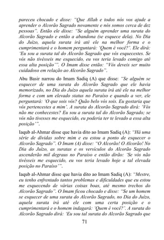 pareceu chocado e disse: “Que Allah e todos nós vos ajude a
aprender o Alcorão Sagrado novamente e nós somos cerca de dez
pessoas”. Então ele disse: “Se alguém aprender uma surata do
Alcorão Sagrado e então a abandona (se esquece dela). No Dia
do Juízo, aquela surata irá até ele na melhor forma e o
cumprimentará e o homem perguntará: ‘Quem é você?’. Ele dirá:
‘Eu sou a surata tal do Alcorão Sagrado que vós esquecestes. Se
vós não tivésseis me esquecido, eu vos teria levado comigo até
essa alta posição’”. O Imam disse então: “Vós deveis ser muito
cuidadoso em relação ao Alcorão Sagrado”.
Abu Basir narrou do Imam Sadiq (A) que disse: “Se alguém se
esquecer de uma surata do Alcorão Sagrado que ele havia
memorizado, no Dia do Juízo aquela surata irá até ele na melhor
forma e com um elevado status no Paraíso e quando a ver, ele
perguntará: ‘O que sois vós? Quão belo vós sois. Eu gostaria que
vós pertencestes a mim’. A surata do Alcorão Sagrado dirá: ‘Vós
não me conhecestes? Eu sou a surata tal do Alcorão Sagrado; se
vós não tivesses me esquecido, eu poderia ter te levado a essa alta
posição’”.
Iaqub al-Ahmar disse que havia dito ao Imam Sadiq (A): “Há uma
série de dívidas sobre mim e eu estou a ponto de esquecer o
Alcorão Sagrado”. O Imam (A) disse: “O Alcorão! O Alcorão! No
Dia do Juízo, as suratas e os versículos do Alcorão Sagrado
ascenderão mil degraus no Paraíso e então dirão: ‘Se vós não
tivésseis me esquecido, eu vos teria levado hoje a tal elevada
posição no Paraíso’”.
Iaqub al-Ahmar disse que havia dito ao Imam Sadiq (A): “Mestre,
eu tenho enfrentado tantos problemas e dificuldades que eu estou
me esquecendo de várias coisas boas, até mesmo trechos do
Alcorão Sagrado”. O Imam ficou chocado e disse: “Se um homem
se esquecer de uma surata do Alcorão Sagrado, no Dia do Juízo,
aquela surata irá até ele com uma certa posição e o
cumprimentará e o homem indagará: ‘Quem é você?’. A surata do
Alcorão Sagrado dirá: ‘Eu sou tal surata do Alcorão Sagrado que
                                71
 