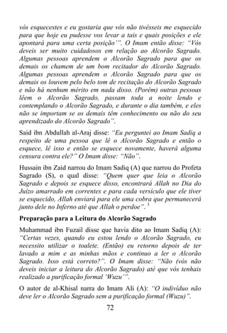 vós esquecestes e eu gostaria que vós não tivésseis me esquecido
para que hoje eu pudesse vos levar a tais e quais posições e ele
apontará para uma certa posição’”. O Imam então disse: “Vós
deveis ser muito cuidadosos em relação ao Alcorão Sagrado.
Algumas pessoas aprendem o Alcorão Sagrado para que os
demais os chamem de um bom recitador do Alcorão Sagrado.
Algumas pessoas aprendem o Alcorão Sagrado para que os
demais os louvem pelo belo tom de recitação do Alcorão Sagrado
e não há nenhum mérito em nada disso. (Porém) outras pessoas
lêem o Alcorão Sagrado, passam toda a noite lendo e
contemplando o Alcorão Sagrado, e durante o dia também, e eles
não se importam se os demais têm conhecimento ou não do seu
aprendizado do Alcorão Sagrado”.
Said ibn Abdullah al-Araj disse: “Eu perguntei ao Imam Sadiq a
respeito de uma pessoa que lê o Alcorão Sagrado e então o
esquece, lê isso e então se esquece novamente, haverá alguma
censura contra ele?” O Imam disse: “Não”.
Hussain ibn Zaid narrou do Imam Sadiq (A) que narrou do Profeta
Sagrado (S), o qual disse: “Quem quer que leia o Alcorão
Sagrado e depois se esquece disso, encontrará Allah no Dia do
Juízo amarrado em correntes e para cada versículo que ele tiver
se esquecido, Allah enviará para ele uma cobra que permanecerá
junto dele no Inferno até que Allah o perdoe”. 3
Preparação para a Leitura do Alcorão Sagrado
Muhammad ibn Fuzail disse que havia dito ao Imam Sadiq (A):
“Certas vezes, quando eu estou lendo o Alcorão Sagrado, eu
necessito utilizar o toalete. (Então) eu retorno depois de ter
lavado a mim e as minhas mãos e continuo a ler o Alcorão
Sagrado. Isso está correto?”. O Imam disse: “Não (vós não
deveis iniciar a leitura do Alcorão Sagrado) até que vós tenhais
realizado a purificação formal ‘Wuzu’”.
O autor de al-Khisal narra do Imam Ali (A): “O indivíduo não
deve ler o Alcorão Sagrado sem a purificação formal (Wuzu)”.
                              72
 