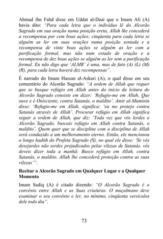 Ahmad ibn Fahd disse em Uddat al-Daai que o Imam Ali (A)
havia dito: “Para cada letra que o indivíduo lê do Alcorão
Sagrado em sua oração numa posição ereta, Allah lhe concederá
a recompensa por cem boas ações; cinqüenta para cada letra se
alguém as ler em suas orações numa posição sentada e a
recompensa de vinte boas ações se alguém as ler com a
purificação formal, mas não num estado de oração e a
recompensa de dez boas ações se alguém as ler sem a purificação
formal. Eu não digo que ‘ALMR’ é uma, mas de fato (A) (L) (M)
(R), para cada letra haverá dez recompensas”.
É narrado do Imam Hassan al-Askari (A), o qual disse em seu
comentário do Alcorão Sagrado: “A ordem de Allah que requer
que se busque refúgio em Allah antes do início da leitura do
Alcorão Sagrado consiste em dizer: ‘Refugio-me em Allah, Que
ouve e é Onisciente, contra Satanás, o maldito’. Amir al-Muminin
disse: ‘Refugio-me em Allah, significa: ‘eu me protejo contra
Satanás através de Allah’. Procurar refúgio em Allah significa
seguir a ordem de Allah, que diz: ‘Toda vez que vós lerdes o
Alcorão Sagrado, buscais refúgio em Allah contra Satanás, o
maldito’. Quem quer que se discipline com a disciplina de Allah
será conduzido a um melhoramento eterno. Então, ele mencionou
o longo hadith do Profeta Sagrado (S), no qual ele disse: ‘Se vós
desejardes não serdes prejudicados pelas vilezas de Satanás, vós
deveis dizer toda a manhã: Busco refúgio em Allah, contra
Satanás, o maldito. Allah lhe concederá proteção contra as suas
vilezas’”.
Recitar o Alcorão Sagrado em Qualquer Lugar e a Qualquer
Momento
Imam Sadiq (A) é citado dizendo: “O Alcorão Sagrado é o
convênio entre Allah e as Suas criaturas. O muçulmano deve
examinar o seu convênio e ler, no mínimo, cinqüenta versículos
dele todo dia”.


                               73
 