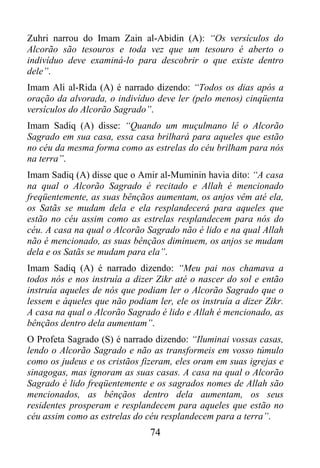 Zuhri narrou do Imam Zain al-Abidin (A): “Os versículos do
Alcorão são tesouros e toda vez que um tesouro é aberto o
indivíduo deve examiná-lo para descobrir o que existe dentro
dele”.
Imam Ali al-Rida (A) é narrado dizendo: “Todos os dias após a
oração da alvorada, o indivíduo deve ler (pelo menos) cinqüenta
versículos do Alcorão Sagrado”.
Imam Sadiq (A) disse: “Quando um muçulmano lê o Alcorão
Sagrado em sua casa, essa casa brilhará para aqueles que estão
no céu da mesma forma como as estrelas do céu brilham para nós
na terra”.
Imam Sadiq (A) disse que o Amir al-Muminin havia dito: “A casa
na qual o Alcorão Sagrado é recitado e Allah é mencionado
freqüentemente, as suas bênçãos aumentam, os anjos vêm até ela,
os Satãs se mudam dela e ela resplandecerá para aqueles que
estão no céu assim como as estrelas resplandecem para nós do
céu. A casa na qual o Alcorão Sagrado não é lido e na qual Allah
não é mencionado, as suas bênçãos diminuem, os anjos se mudam
dela e os Satãs se mudam para ela”.
Imam Sadiq (A) é narrado dizendo: “Meu pai nos chamava a
todos nós e nos instruía a dizer Zikr até o nascer do sol e então
instruía aqueles de nós que podiam ler o Alcorão Sagrado que o
lessem e àqueles que não podiam ler, ele os instruía a dizer Zikr.
A casa na qual o Alcorão Sagrado é lido e Allah é mencionado, as
bênçãos dentro dela aumentam”.
O Profeta Sagrado (S) é narrado dizendo: “Iluminai vossas casas,
lendo o Alcorão Sagrado e não as transformeis em vosso túmulo
como os judeus e os cristãos fizeram, eles oram em suas igrejas e
sinagogas, mas ignoram as suas casas. A casa na qual o Alcorão
Sagrado é lido freqüentemente e os sagrados nomes de Allah são
mencionados, as bênçãos dentro dela aumentam, os seus
residentes prosperam e resplandecem para aqueles que estão no
céu assim como as estrelas do céu resplandecem para a terra”.
                               74
 
