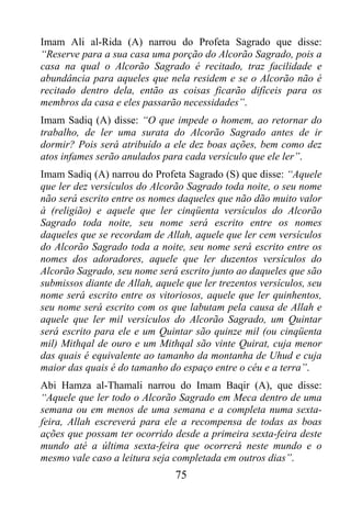 Imam Ali al-Rida (A) narrou do Profeta Sagrado que disse:
“Reserve para a sua casa uma porção do Alcorão Sagrado, pois a
casa na qual o Alcorão Sagrado é recitado, traz facilidade e
abundância para aqueles que nela residem e se o Alcorão não é
recitado dentro dela, então as coisas ficarão difíceis para os
membros da casa e eles passarão necessidades”.
Imam Sadiq (A) disse: “O que impede o homem, ao retornar do
trabalho, de ler uma surata do Alcorão Sagrado antes de ir
dormir? Pois será atribuído a ele dez boas ações, bem como dez
atos infames serão anulados para cada versículo que ele ler”.
Imam Sadiq (A) narrou do Profeta Sagrado (S) que disse: “Aquele
que ler dez versículos do Alcorão Sagrado toda noite, o seu nome
não será escrito entre os nomes daqueles que não dão muito valor
à (religião) e aquele que ler cinqüenta versículos do Alcorão
Sagrado toda noite, seu nome será escrito entre os nomes
daqueles que se recordam de Allah, aquele que ler cem versículos
do Alcorão Sagrado toda a noite, seu nome será escrito entre os
nomes dos adoradores, aquele que ler duzentos versículos do
Alcorão Sagrado, seu nome será escrito junto ao daqueles que são
submissos diante de Allah, aquele que ler trezentos versículos, seu
nome será escrito entre os vitoriosos, aquele que ler quinhentos,
seu nome será escrito com os que labutam pela causa de Allah e
aquele que ler mil versículos do Alcorão Sagrado, um Quintar
será escrito para ele e um Quintar são quinze mil (ou cinqüenta
mil) Mithqal de ouro e um Mithqal são vinte Quirat, cuja menor
das quais é equivalente ao tamanho da montanha de Uhud e cuja
maior das quais é do tamanho do espaço entre o céu e a terra”.
Abi Hamza al-Thamali narrou do Imam Baqir (A), que disse:
“Aquele que ler todo o Alcorão Sagrado em Meca dentro de uma
semana ou em menos de uma semana e a completa numa sexta-
feira, Allah escreverá para ele a recompensa de todas as boas
ações que possam ter ocorrido desde a primeira sexta-feira deste
mundo até a última sexta-feira que ocorrerá neste mundo e o
mesmo vale caso a leitura seja completada em outros dias”.
                                75
 
