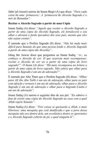 Jabir (al-Ansari) narrou do Imam Baqir (A) que disse: “Para cada
coisa há uma ‘primavera’. A ‘primavera’do Alcorão Sagrado é o
mês de Ramadan”.
Recitar o Alcorão Sagrado a partir de uma Cópia
Imam Sadiq (A) disse: “Aquele que recitar o Alcorão Sagrado a
partir de uma cópia do Alcorão Sagrado, ele fortalecerá o seu
olhar e aliviará o fardo (pecados) dos seus pais, mesmo que eles
não sejam crentes”.
É narrado que o Profeta Sagrado (S) disse: “Não há nada mais
difícil para Satanás do que uma pessoa lendo o Alcorão Sagrado
a partir de uma cópia (do Alcorão)”.
Ishaq ibn Anwar disse que perguntou ao Imam Sadiq: “sr., eu
conheço o Alcorão de cor. O que acarreta mais recompensas:
recitar o Alcorão de cor ou a partir de uma cópia do livro
sagrado?”. O Imam (A) disse: “Há mais recompensa na leitura a
partir de uma cópia do livro sagrado. Não sabeis que olhar para
o Alcorão Sagrado é um ato de adoração?”.
É narrado por Abu Tharr que o Profeta Sagrado (S) disse: “Olhar
para Ali ibn Abu Talib é um ato de adoração, olhar para os pais
com afeição e ternura é um ato de adoração, olhar para o Alcorão
Sagrado é um ato de adoração e olhar para a Sagrada Caaba é
um ato de adoração”.
Imam Sadiq (A) narrou o seguinte dito de seu pai: “Eu admiro o
fato de existir uma cópia do Alcorão Sagrado na casa com a qual
Allah repele Satanás”.
Imam Sadiq (A) disse: “Três coisas se queixarão a Allah, o mais
Glorioso: uma mesquita que está danificada e que o povo dessa
mesquita não ora dentro dela, um escolástico dentre os ignorantes
e o Alcorão Sagrado coberto de pó, o qual ninguém lê”.




                               76
 