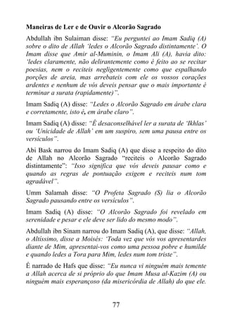 Maneiras de Ler e de Ouvir o Alcorão Sagrado
Abdullah ibn Sulaiman disse: “Eu perguntei ao Imam Sadiq (A)
sobre o dito de Allah ‘ledes o Alcorão Sagrado distintamente’. O
Imam disse que Amir al-Muminin, o Imam Ali (A), havia dito:
‘ledes claramente, não delirantemente como é feito ao se recitar
poesias, nem o reciteis negligentemente como que espalhando
porções de areia, mas arrebateis com ele os vossos corações
ardentes e nenhum de vós deveis pensar que o mais importante é
terminar a surata (rapidamente)”.
Imam Sadiq (A) disse: “Ledes o Alcorão Sagrado em árabe clara
e corretamente, isto é, em árabe claro”.
Imam Sadiq (A) disse: “É desaconselhável ler a surata de ‘Ikhlas’
ou ‘Unicidade de Allah’ em um suspiro, sem uma pausa entre os
versículos”.
Abi Bask narrou do Imam Sadiq (A) que disse a respeito do dito
de Allah no Alcorão Sagrado “reciteis o Alcorão Sagrado
distintamente”: “Isso significa que vós deveis pausar como e
quando as regras de pontuação exigem e reciteis num tom
agradável”.
Umm Salamah disse: “O Profeta Sagrado (S) lia o Alcorão
Sagrado pausando entre os versículos”.
Imam Sadiq (A) disse: “O Alcorão Sagrado foi revelado em
serenidade e pesar e ele deve ser lido do mesmo modo”.
Abdullah ibn Sinam narrou do Imam Sadiq (A), que disse: “Allah,
o Altíssimo, disse a Moisés: ‘Toda vez que vós vos apresentardes
diante de Mim, apresentai-vos como uma pessoa pobre e humilde
e quando ledes a Tora para Mim, ledes num tom triste”.
É narrado de Hafs que disse: “Eu nunca vi ninguém mais temente
a Allah acerca de si próprio do que Imam Musa al-Kazim (A) ou
ninguém mais esperançoso (da misericórdia de Allah) do que ele.


                               77
 
