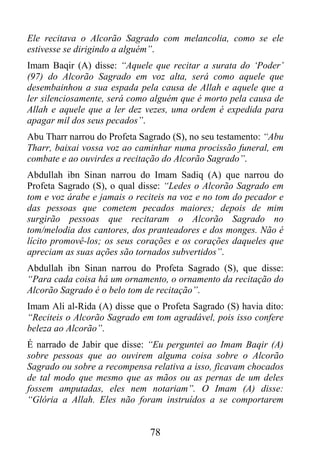 Ele recitava o Alcorão Sagrado com melancolia, como se ele
estivesse se dirigindo a alguém”.
Imam Baqir (A) disse: “Aquele que recitar a surata do ‘Poder’
(97) do Alcorão Sagrado em voz alta, será como aquele que
desembainhou a sua espada pela causa de Allah e aquele que a
ler silenciosamente, será como alguém que é morto pela causa de
Allah e aquele que a ler dez vezes, uma ordem é expedida para
apagar mil dos seus pecados”.
Abu Tharr narrou do Profeta Sagrado (S), no seu testamento: “Abu
Tharr, baixai vossa voz ao caminhar numa procissão funeral, em
combate e ao ouvirdes a recitação do Alcorão Sagrado”.
Abdullah ibn Sinan narrou do Imam Sadiq (A) que narrou do
Profeta Sagrado (S), o qual disse: “Ledes o Alcorão Sagrado em
tom e voz árabe e jamais o reciteis na voz e no tom do pecador e
das pessoas que cometem pecados maiores; depois de mim
surgirão pessoas que recitaram o Alcorão Sagrado no
tom/melodia dos cantores, dos pranteadores e dos monges. Não é
lícito promovê-los; os seus corações e os corações daqueles que
apreciam as suas ações são tornados subvertidos”.
Abdullah ibn Sinan narrou do Profeta Sagrado (S), que disse:
“Para cada coisa há um ornamento, o ornamento da recitação do
Alcorão Sagrado é o belo tom de recitação”.
Imam Ali al-Rida (A) disse que o Profeta Sagrado (S) havia dito:
“Reciteis o Alcorão Sagrado em tom agradável, pois isso confere
beleza ao Alcorão”.
É narrado de Jabir que disse: “Eu perguntei ao Imam Baqir (A)
sobre pessoas que ao ouvirem alguma coisa sobre o Alcorão
Sagrado ou sobre a recompensa relativa a isso, ficavam chocados
de tal modo que mesmo que as mãos ou as pernas de um deles
fossem amputadas, eles nem notariam”. O Imam (A) disse:
“Glória a Allah. Eles não foram instruídos a se comportarem


                              78
 