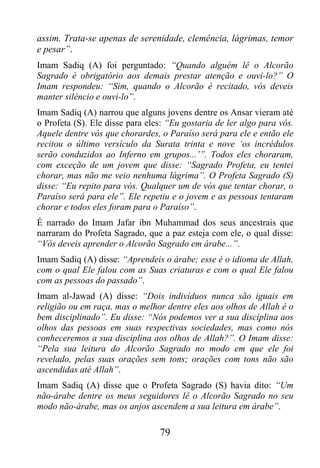 assim. Trata-se apenas de serenidade, clemência, lágrimas, temor
e pesar”.
Imam Sadiq (A) foi perguntado: “Quando alguém lê o Alcorão
Sagrado é obrigatório aos demais prestar atenção e ouvi-lo?” O
Imam respondeu: “Sim, quando o Alcorão é recitado, vós deveis
manter silêncio e ouvi-lo”.
Imam Sadiq (A) narrou que alguns jovens dentre os Ansar vieram até
o Profeta (S). Ele disse para eles: “Eu gostaria de ler algo para vós.
Aquele dentre vós que chorardes, o Paraíso será para ele e então ele
recitou o último versículo da Surata trinta e nove ‘os incrédulos
serão conduzidos ao Inferno em grupos...’”. Todos eles choraram,
com exceção de um jovem que disse: “Sagrado Profeta, eu tentei
chorar, mas não me veio nenhuma lágrima”. O Profeta Sagrado (S)
disse: “Eu repito para vós. Qualquer um de vós que tentar chorar, o
Paraíso será para ele”. Ele repetiu e o jovem e as pessoas tentaram
chorar e todos eles foram para o Paraíso”.
É narrado do Imam Jafar ibn Muhammad dos seus ancestrais que
narraram do Profeta Sagrado, que a paz esteja com ele, o qual disse:
“Vós deveis aprender o Alcorão Sagrado em árabe...”.
Imam Sadiq (A) disse: “Aprendeis o árabe; esse é o idioma de Allah,
com o qual Ele falou com as Suas criaturas e com o qual Ele falou
com as pessoas do passado”.
Imam al-Jawad (A) disse: “Dois indivíduos nunca são iguais em
religião ou em raça, mas o melhor dentre eles aos olhos de Allah é o
bem disciplinado”. Eu disse: “Nós podemos ver a sua disciplina aos
olhos das pessoas em suas respectivas sociedades, mas como nós
conheceremos a sua disciplina aos olhos de Allah?”. O Imam disse:
“Pela sua leitura do Alcorão Sagrado no modo em que ele foi
revelado, pelas suas orações sem tons; orações com tons não são
ascendidas até Allah”.
Imam Sadiq (A) disse que o Profeta Sagrado (S) havia dito: “Um
não-árabe dentre os meus seguidores lê o Alcorão Sagrado no seu
modo não-árabe, mas os anjos ascendem a sua leitura em árabe”.

                                 79
 