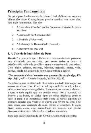 Princípios Fundamentais
Os princípios fundamentais do Islam (Usul al-Deen) ou os seus
pilares são cinco. O muçulmano precisa acreditar em todos eles,
nem mais nem menos. Eles são:
    1. A Unicidade (Tawhid) do Ser Supremo e Criador de todas
       as coisas.
    2. A Justiça do Ser Supremo (Adl)
    3. A Profecia (Nubuwwah)
    4. A Liderança da Humanidade (Imamah)
    5. A Ressurreição (Me’ad)
1. A Unicidade Indivisível de Deus
Tawhid é a crença de que o Universo e toda a existência possuem
uma divindade que os criou, que trouxe todas as coisas à
existência do nada e de que Ele sustenta e mantém tudo que existe.
Com efeito, criação, sustento, bênçãos, negação, morte, vida,
doença, saúde etc. estão tudo sob o Seu controle e desejo.
“Seu comando é de tal maneira que quando Ele deseja algo, Ele
diz: ‘Seja’, e é” – Alcorão Sagrado, Ya Sin (36): 82.
A evidência para existência de Deus reside em tudo aquilo que nós
vemos ao nosso redor. O céu e tudo que nele há; o sol, a lua e
todas as outras estrelas e galáxias. As nuvens, os ventos, a chuva...
a terra e tudo aquilo que ela contém como rios e oceanos, as
árvores e as frutas, os vários tipos de minas preciosas como o
ouro, a prata e as esmeraldas, bem como as várias espécies de
animais: aqueles que voam e os outros que vivem na terra e no
mar, tendo uma variedade de sons, formas e tamanhos. E, além
disso, ainda existe esse maravilhoso ser humano que possui
diversos sentimentos, habilidades e poderes sensoriais.
Tudo isso são evidências de um Ser Onisciente e Sapientíssimo.

                                 8
 