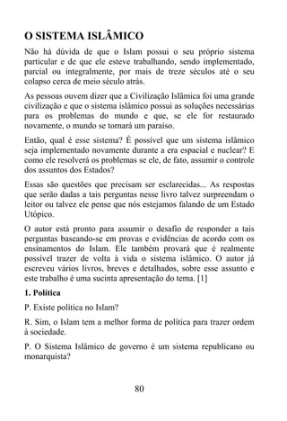 O SISTEMA ISLÂMICO
Não há dúvida de que o Islam possui o seu próprio sistema
particular e de que ele esteve trabalhando, sendo implementado,
parcial ou integralmente, por mais de treze séculos até o seu
colapso cerca de meio século atrás.
As pessoas ouvem dizer que a Civilização Islâmica foi uma grande
civilização e que o sistema islâmico possui as soluções necessárias
para os problemas do mundo e que, se ele for restaurado
novamente, o mundo se tornará um paraíso.
Então, qual é esse sistema? É possível que um sistema islâmico
seja implementado novamente durante a era espacial e nuclear? E
como ele resolverá os problemas se ele, de fato, assumir o controle
dos assuntos dos Estados?
Essas são questões que precisam ser esclarecidas... As respostas
que serão dadas a tais perguntas nesse livro talvez surpreendam o
leitor ou talvez ele pense que nós estejamos falando de um Estado
Utópico.
O autor está pronto para assumir o desafio de responder a tais
perguntas baseando-se em provas e evidências de acordo com os
ensinamentos do Islam. Ele também provará que é realmente
possível trazer de volta à vida o sistema islâmico. O autor já
escreveu vários livros, breves e detalhados, sobre esse assunto e
este trabalho é uma sucinta apresentação do tema. [1]
1. Política
P. Existe política no Islam?
R. Sim, o Islam tem a melhor forma de política para trazer ordem
à sociedade.
P. O Sistema Islâmico de governo é um sistema republicano ou
monarquista?


                                80
 