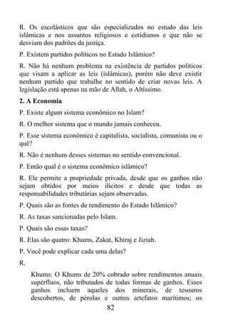 R. Os escolásticos que são especializados no estudo das leis
islâmicas e nos assuntos religiosos e cotidianos e que não se
desviam dos padrões da justiça.
P. Existem partidos políticos no Estado Islâmico?
R. Não há nenhum problema na existência de partidos políticos
que visam a aplicar as leis (islâmicas), porém não deve existir
nenhum partido que trabalhe no sentido de criar novas leis. A
legislação está apenas na mão de Allah, o Altíssimo.
2. A Economia
P. Existe algum sistema econômico no Islam?
R. O melhor sistema que o mundo jamais conheceu.
P. Esse sistema econômico é capitalista, socialista, comunista ou o
quê?
R. Não é nenhum desses sistemas no sentido convencional.
P. Então qual é o sistema econômico islâmico?
R. Ele permite a propriedade privada, desde que os ganhos não
sejam obtidos por meios ilícitos e desde que todas as
responsabilidades tributárias sejam observadas.
P. Quais são as fontes de rendimento do Estado Islâmico?
R. As taxas sancionadas pelo Islam.
P. Quais são essas taxas?
R. Elas são quatro: Khums, Zakat, Khiraj e Jiziah.
P. Você pode explicar cada uma delas?
R.
     Khums: O Khums de 20% cobrado sobre rendimentos anuais
     supérfluos, não tributados de todas formas de ganhos. Esses
     ganhos incluem aqueles dos minerais, de tesouros
     descobertos, de pérolas e outros artefatos marítimos; os
                                82
 