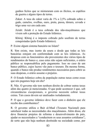 ganhos lícitos que se misturaram com os ilícitos, os espólios
    de guerra e alguns tipos de terras.
    Zakat: A taxa do zakat varia de 1% a 2,5% cobrado sobre o
    gado, camelos, ovelhas, ouro, prata, passa, tâmara, cevada e
    trigo uma vez em cada ano.
    Jiziah: Jiziah é a taxa cobrada dos não-muçulmanos que
    vivem sob a proteção do Estado Islâmico.
    Khiraj: Khiraj é o imposto cobrado pelo usufruto de terras
    conquistadas (pelo Estado Islâmico).
P. Existe algum sistema bancário no Islam?
R. Sim existe, mas isento da usura e desde que todas as leis
bancárias estejam em conformidade com as leis islâmicas. As
despesas com os funcionários são provenientes dos vários tipos de
rendimentos do banco e, caso estes não sejam suficientes, o erário
público se responsabiliza pelo pagamento. Isso no caso de um
banco público, cujos lucros vão para o tesouro. Da mesma forma,
quando o banco não produz rendimentos necessários para cobrir as
suas despesas, o erário assume o prejuízo.
P. O Estado Islâmico cobra da população outras taxas como essas
que nós pagamos hoje em dia?
R. Não. O governo não tem nenhum direito de cobrar outras taxas
além das quatro já mencionadas. O que pode acontecer é que, sob
circunstâncias excepcionais, o governo necessite cobrar taxas
extras. Tais casos devem ser analisados isoladamente.
P. O que o governo islâmico deve fazer com o dinheiro que ele
recebe dos contribuintes?
R. O governo utiliza o Bait al-Maal (Tesouro Nacional) para
satisfazer todas as necessidades dos muçulmanos. Além disso, ele
deve financiar projetos de reforma e desenvolvimento do país,
ajudar os necessitados a “conduzirem os seus assuntos cotidianos”,
de sorte que não haja nenhum destituído na sociedade como, por
                               83
 