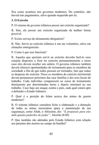 fixa como acontece nos governos modernos. Do contrário, não
haverá tais pagamentos, salvo quando requerido por lei.
3. O Exército
P. O sistema de governo islâmico possui um exército organizado?
R. Sim, ele possui um exército organizado da melhor forma
possível.
P. Existe serviço de alistamento obrigatório?
R. Não. Servir ao exército islâmico é um ato voluntário, salvo em
situações emergenciais.
P. Como é que isso funciona?
R. Aqueles que queiram servir ao exército deverão fazê-lo caso
estejam dispostos a ficar no exército permanentemente e nesse
caso eles devem receber um salário. O governo islâmico também
deverá oferecer oportunidades de treinamento para os membros da
sociedade a fim de que todos possam ser treinados, fato que reduz
as despesas do exército. Nisso os membros do exército (territorial)
devem permanecer próximos das suas famílias e dos seus locais de
trabalho. Cada indivíduo comparecerá ao curso de treinamento
diariamente por determinadas horas e depois retornará ao seu
trabalho. Caso haja um ataque contra o país, cada qual estará apto
a defender o Estado Islâmico.
P. Qual é a posição do Islam acerca das armas de guerra
modernas?
R. O sistema islâmico considera lícito a elaboração e a detenção
de todas as armas necessárias (para a manutenção da sua
segurança), como Allah, o Altíssimo, diz: “E preparais para eles
tudo quanto puderdes de poder”. Alcorão (8:60)
P. Que medidas são adotadas pelo Estado Islâmico com relação
aos parentes dos mortos no campo de batalha?


                                85
 