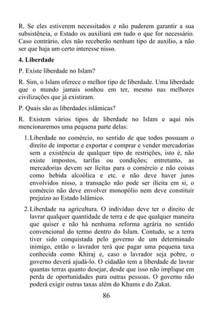 R. Se eles estiverem necessitados e não puderem garantir a sua
subsistência, o Estado os auxiliará em tudo o que for necessário.
Caso contrário, eles não receberão nenhum tipo de auxílio, a não
ser que haja um certo interesse nisso.
4. Liberdade
P. Existe liberdade no Islam?
R. Sim, o Islam oferece o melhor tipo de liberdade. Uma liberdade
que o mundo jamais sonhou em ter, mesmo nas melhores
civilizações que já existiram.
P. Quais são as liberdades islâmicas?
R. Existem vários tipos de liberdade no Islam e aqui nós
mencionaremos uma pequena parte delas:
  1. Liberdade no comércio, no sentido de que todos possuam o
     direito de importar e exportar e comprar e vender mercadorias
     sem a existência de qualquer tipo de restrições, isto é, não
     existe impostos, tarifas ou condições; entretanto, as
     mercadorias devem ser lícitas para o comércio e não coisas
     como bebida alcoólica e etc. e não deve haver juros
     envolvidos nisso, a transação não pode ser ilícita em si, o
     comércio não deve envolver monopólio nem deve constituir
     prejuízo ao Estado Islâmico.
  2. Liberdade na agricultura. O indivíduo deve ter o direito de
     lavrar qualquer quantidade de terra e de que qualquer maneira
     que quiser e não há nenhuma reforma agrária no sentido
     convencional do termo dentro do Islam. Contudo, se a terra
     tiver sido conquistada pelo governo de um determinado
     inimigo, então o lavrador terá que pagar uma pequena taxa
     conhecida como Khiraj e, caso o lavrador seja pobre, o
     governo deverá ajudá-lo. O cidadão tem a liberdade de lavrar
     quantas terras quanto desejar, desde que isso não implique em
     perda de oportunidades para outras pessoas. O governo não
     poderá exigir outras taxas além do Khums e do Zakat.
                                86
 