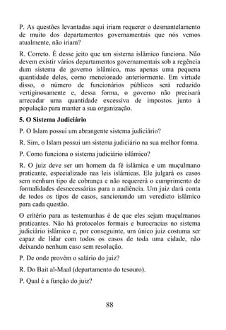 P. As questões levantadas aqui iriam requerer o desmantelamento
de muito dos departamentos governamentais que nós vemos
atualmente, não iriam?
R. Correto. É desse jeito que um sistema islâmico funciona. Não
devem existir vários departamentos governamentais sob a regência
dum sistema de governo islâmico, mas apenas uma pequena
quantidade deles, como mencionado anteriormente. Em virtude
disso, o número de funcionários públicos será reduzido
vertiginosamente e, dessa forma, o governo não precisará
arrecadar uma quantidade excessiva de impostos junto à
população para manter a sua organização.
5. O Sistema Judiciário
P. O Islam possui um abrangente sistema judiciário?
R. Sim, o Islam possui um sistema judiciário na sua melhor forma.
P. Como funciona o sistema judiciário islâmico?
R. O juiz deve ser um homem da fé islâmica e um muçulmano
praticante, especializado nas leis islâmicas. Ele julgará os casos
sem nenhum tipo de cobrança e não requererá o cumprimento de
formalidades desnecessárias para a audiência. Um juiz dará conta
de todos os tipos de casos, sancionando um veredicto islâmico
para cada questão.
O critério para as testemunhas é de que eles sejam muçulmanos
praticantes. Não há protocolos formais e burocracias no sistema
judiciário islâmico e, por conseguinte, um único juiz costuma ser
capaz de lidar com todos os casos de toda uma cidade, não
deixando nenhum caso sem resolução.
P. De onde provém o salário do juiz?
R. Do Bait al-Maal (departamento do tesouro).
P. Qual é a função do juiz?


                               88
 