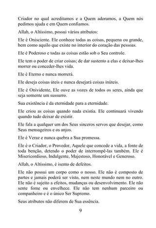Criador no qual acreditamos e a Quem adoramos, a Quem nós
pedimos ajuda e em Quem confiamos.
Allah, o Altíssimo, possui vários atributos:
Ele é Onisciente. Ele conhece todas as coisas, pequena ou grande,
bem como aquilo que existe no interior do coração das pessoas.
Ele é Poderoso e todas as coisas estão sob o Seu controle.
Ele tem o poder de criar coisas; de dar sustento a elas e deixar-lhes
morrer ou conceder-lhes vida.
Ele é Eterno e nunca morrerá.
Ele deseja coisas úteis e nunca desejará coisas inúteis.
Ele é Onividente, Ele ouve as vozes de todos os seres, ainda que
seja somente um sussurro.
Sua existência é da eternidade para a eternidade.
Ele criou as coisas quando nada existia. Ele continuará vivendo
quando tudo deixar de existir.
Ele fala a qualquer um dos Seus sinceros servos que desejar, como
Seus mensageiros e os anjos.
Ele é Veraz e nunca quebra a Sua promessa.
Ele é o Criador, o Provedor, Aquele que concede a vida, a fonte de
toda benção, detendo o poder de interrompê-las também. Ele é
Misericordioso, Indulgente, Majestoso, Honorável e Generoso.
Allah, o Altíssimo, é isento de defeitos.
Ele não possui um corpo como o nosso. Ele não é composto de
partes e jamais poderá ser visto, nem neste mundo nem no outro.
Ele não é sujeito a efeitos, mudanças ou desenvolvimento. Ele não
sente fome ou envelhece. Ele não tem nenhum parceiro ou
companheiro e é o único Ser Supremo.
Seus atributos não diferem de Sua essência.

                                  9
 