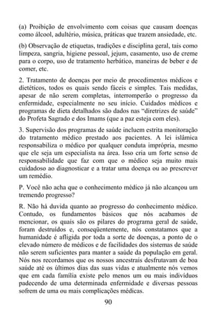 (a) Proibição de envolvimento com coisas que causam doenças
como álcool, adultério, música, práticas que trazem ansiedade, etc.
(b) Observação de etiquetas, tradições e disciplina geral, tais como
limpeza, sangria, higiene pessoal, jejum, casamento, uso de creme
para o corpo, uso de tratamento herbático, maneiras de beber e de
comer, etc.
2. Tratamento de doenças por meio de procedimentos médicos e
dietéticos, todos os quais sendo fáceis e simples. Tais medidas,
apesar de não serem completas, interromperão o progresso da
enfermidade, especialmente no seu início. Cuidados médicos e
programas de dieta detalhados são dados nas “diretrizes de saúde”
do Profeta Sagrado e dos Imams (que a paz esteja com eles).
3. Supervisão dos programas de saúde incluem estrita monitoração
do tratamento médico prestado aos pacientes. A lei islâmica
responsabiliza o médico por qualquer conduta imprópria, mesmo
que ele seja um especialista na área. Isso cria um forte senso de
responsabilidade que faz com que o médico seja muito mais
cuidadoso ao diagnosticar e a tratar uma doença ou ao prescrever
um remédio.
P. Você não acha que o conhecimento médico já não alcançou um
tremendo progresso?
R. Não há duvida quanto ao progresso do conhecimento médico.
Contudo, os fundamentos básicos que nós acabamos de
mencionar, os quais são os pilares do programa geral de saúde,
foram destruídos e, conseqüentemente, nós constatamos que a
humanidade é afligida por toda a sorte de doenças, a ponto de o
elevado número de médicos e de facilidades dos sistemas de saúde
não serem suficientes para manter a saúde da população em geral.
Nós nos recordamos que os nossos ancestrais desfrutavam de boa
saúde até os últimos dias das suas vidas e atualmente nós vemos
que em cada família existe pelo menos um ou mais indivíduos
padecendo de uma determinada enfermidade e diversas pessoas
sofrem de uma ou mais complicações médicas.
                                90
 