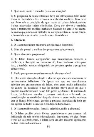 P. Qual seria então o remédio para essa situação?
R. O programa de saúde islâmico deve ser introduzido, bem como
todas as facilidades das recentes descobertas médicas. Isso deve
ser feito sob a condição de que todas as coisas islamicamente
ilícitas associadas sejam eliminadas. Deve ser aberto o caminho
para o tratamento médico herbático baseado no erro e no acerto,
de modo que ambos os métodos se complementem e, dessa forma,
a humanidade será salva da ação das enfermidades.
7. Educação
P. O Islam possui um programa de educação completo?
R. Sim, ele possui o melhor dos programas educacionais.
P. Quais são esses programas?
R. O Islam tornou compulsório aos muçulmanos, homens e
mulheres, a obtenção do conhecimento, fornecendo os meios para
isso, e também tornou obrigatório ao governo apoiar o programa
educacional.
P. Então por que os muçulmanos estão tão atrasados?
R. Eles estão atrasados desde o dia em que eles abandonaram os
ensinamentos islâmicos. Na época em que os muçulmanos
aderiam aos ensinamentos do Islam, eles eram muito adiantados
no campo da educação e não há melhor prova disso do que o
próprio reconhecimento desse fato pelos ocidentais. O número de
livros, bibliotecas, escolas e pessoas instruídas – levando em
consideração as condições daquela época – eram muito maiores
que os livros, bibliotecas, escolas e pessoas instruídas de hoje em
dia apesar de todos os meios e condições disponíveis.
P. O Islam proíbe escolas, jornais, televisão, rádio e cinemas?
R. O Islam proíbe coisas ilícitas, perniciosas e que causem má
influência de tais meios educacionais. Entretanto, se eles forem
livres de tais problemas, o Islam será um dos maiores apoiadores
de tais meios educacionais.
                                91
 