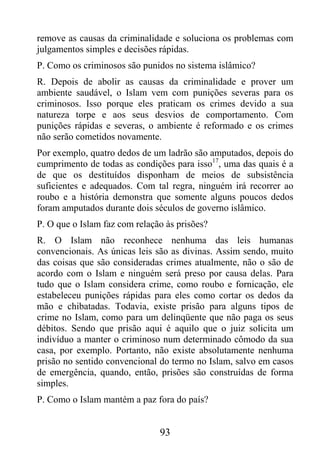 remove as causas da criminalidade e soluciona os problemas com
julgamentos simples e decisões rápidas.
P. Como os criminosos são punidos no sistema islâmico?
R. Depois de abolir as causas da criminalidade e prover um
ambiente saudável, o Islam vem com punições severas para os
criminosos. Isso porque eles praticam os crimes devido a sua
natureza torpe e aos seus desvios de comportamento. Com
punições rápidas e severas, o ambiente é reformado e os crimes
não serão cometidos novamente.
Por exemplo, quatro dedos de um ladrão são amputados, depois do
cumprimento de todas as condições para isso17, uma das quais é a
de que os destituídos disponham de meios de subsistência
suficientes e adequados. Com tal regra, ninguém irá recorrer ao
roubo e a história demonstra que somente alguns poucos dedos
foram amputados durante dois séculos de governo islâmico.
P. O que o Islam faz com relação às prisões?
R. O Islam não reconhece nenhuma das leis humanas
convencionais. As únicas leis são as divinas. Assim sendo, muito
das coisas que são consideradas crimes atualmente, não o são de
acordo com o Islam e ninguém será preso por causa delas. Para
tudo que o Islam considera crime, como roubo e fornicação, ele
estabeleceu punições rápidas para eles como cortar os dedos da
mão e chibatadas. Todavia, existe prisão para alguns tipos de
crime no Islam, como para um delinqüente que não paga os seus
débitos. Sendo que prisão aqui é aquilo que o juiz solicita um
indivíduo a manter o criminoso num determinado cômodo da sua
casa, por exemplo. Portanto, não existe absolutamente nenhuma
prisão no sentido convencional do termo no Islam, salvo em casos
de emergência, quando, então, prisões são construídas de forma
simples.
P. Como o Islam mantém a paz fora do país?


                               93
 