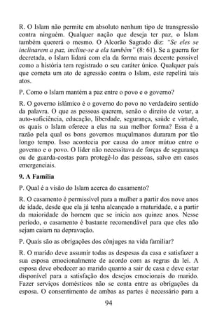 R. O Islam não permite em absoluto nenhum tipo de transgressão
contra ninguém. Qualquer nação que deseja ter paz, o Islam
também quererá o mesmo. O Alcorão Sagrado diz: “Se eles se
inclinarem a paz, incline-se a ela também” (8: 61). Se a guerra for
decretada, o Islam lidará com ela da forma mais decente possível
como a história tem registrado o seu caráter único. Qualquer país
que cometa um ato de agressão contra o Islam, este repelirá tais
atos.
P. Como o Islam mantém a paz entre o povo e o governo?
R. O governo islâmico é o governo do povo no verdadeiro sentido
da palavra. O que as pessoas querem, senão o direito de votar, a
auto-suficiência, educação, liberdade, segurança, saúde e virtude,
os quais o Islam oferece a elas na sua melhor forma? Essa é a
razão pela qual os bons governos muçulmanos duraram por tão
longo tempo. Isso acontecia por causa do amor mútuo entre o
governo e o povo. O líder não necessitava de forças de segurança
ou de guarda-costas para protegê-lo das pessoas, salvo em casos
emergenciais.
9. A Família
P. Qual é a visão do Islam acerca do casamento?
R. O casamento é permissível para a mulher a partir dos nove anos
de idade, desde que ela já tenha alcançado a maturidade, e a partir
da maioridade do homem que se inicia aos quinze anos. Nesse
período, o casamento é bastante recomendável para que eles não
sejam caiam na depravação.
P. Quais são as obrigações dos cônjuges na vida familiar?
R. O marido deve assumir todas as despesas da casa e satisfazer a
sua esposa emocionalmente de acordo com as regras da lei. A
esposa deve obedecer ao marido quanto a sair de casa e deve estar
disponível para a satisfação dos desejos emocionais do marido.
Fazer serviços domésticos não se conta entre as obrigações da
esposa. O consentimento de ambas as partes é necessário para a
                                94
 