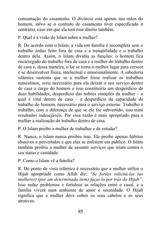consumação do casamento. O divórcio está apenas nas mãos do
homem, salvo se o contrato de casamento tiver especificado o
contrário, caso em que ela terá esse direito também.
P. Qual é a visão do Islam sobre a mulher?
R. De acordo com o Islam, a vida em família é incompleta sem o
trabalho árduo feito fora de casa e a tranqüilidade e o trabalho
dentro dela. Assim, o Islam dividiu as funções: o homem fica
encarregado do trabalho fora de casa e a mulher do trabalho dentro
de casa e, dessa maneira, o lar se torna o melhor lugar para crescer
e se desenvolver física, intelectual e emocionalmente. A sabedoria
islâmica sustenta que se a mulher fosse realizar os trabalhos
masculinos, seria necessário para ela deixar o seu serviço dentro
de casa a cargo do homem e isso constituiria um desperdício de
duas habilidades, desperdício das nobres emoções da mulher – a
qual é vital dentro de casa – e desperdício da capacidade de
trabalho do homem, necessário para o serviço externo. Trabalho é
trabalho, com a diferença de que se ele for subvertido, isso trará
resultados indesejáveis. Por essa razão é mais apropriado para a
mulher a realização do trabalho dentro de casa.
P. O Islam proíbe a mulher de trabalhar e de estudar?
R. Nunca, o Islam nunca proibiu isso. Ele proíbe apenas hábitos
abusivos e pervertidos e que elas se enfeitem em público. O Islam
também proibiu a mulher de assumir serviços que iriam contra o
seu status e castidade.
P. Como o Islam vê a família?
R. Do ponto de vista islâmico é necessário que a mulher utilize o
Hijab apropriado como Allah diz: “Se fordes solicitá-las (as
mulheres) (por um determinado item) façai-lo por trás do Hijab”.
Isso reduz problemas e fortalece as relações entre o casal, e a
família viverá num ambiente de amor e serenidade. O Hijab
significa que a mulher deve cobrir os seus cabelos e os seus
atrativos.

                                95
 