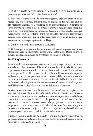 P. Qual é o ponto de vista islâmico no tocante a livre interação entre
garotas e garotos nas diferentes fases da vida?
R. Isso não é permissível de maneira alguma, seja em momentos de
recreação, em cinemas, em piscinas, na escola, na fábrica, em clubes,
em reuniões sociais, etc., ressalvados os casos em que a inteiração se
torna inevitável como a que acontece durante a peregrinação Hajj. Do
ponto de vista islâmico, tal interação levaria à imoralidade, fato que
demandaria que o sistema tomasse rápidas medidas preventivas
contra isso, a menos que a inteiração seja inevitável como a que
acontece durante a peregrinação ou Hajj.
P. Qual é a visão do Islam sobre a poligamia?
R. O Islam permite que um homem tenha até quatro esposas, mas torna
obrigatório que se mantenha justiça entre todas elas. Dessa forma, o
sistema islâmico soluciona os problemas de viúvas e solteiras.
10. O Suplemento
A sociedade islâmica possui uma característica especial que as outras
sociedades não possuem. Ela desfruta do beneficio da fé, a qual
regula o comportamento do indivíduo dum modo que nenhum sistema
secular pode fazer. E por essa razão, o Islam dá um sentido especial
ao homem, ao passo que atualmente o mundo lida com o homem em
termos puramente materiais. Numa sociedade islâmica, muito dos
problemas psicológicos atuais desaparecem. O amor, a confiança e a
afabilidade na sociedade e entre os indivíduos aumentarão.
A vida, em todas as suas dimensões, florescerá sob a regência do
sistema islâmico. Habitação, industrialização, expansão do comércio
e o aumento da riqueza num ambiente livre de injustiças, condições e
restrições e numa sociedade livre da pobreza e de sofrimentos. Por
essa razão, desenvolvimento, amor pelo progresso e confiança entre
as pessoas era a norma no início do Islam, um fato que ninguém
jamais experimentou hoje em dia, a despeito da abundância de
recursos para melhorar o padrão de vida das pessoas.
É imperativo que cada um de nós dê o seu melhor para restabelecer o
governo universal islâmico único para todos os muçulmanos e nesse
processo Allah é o Auxiliador.
                                 96
 