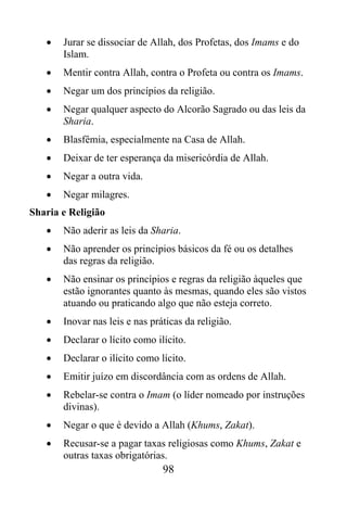 •   Jurar se dissociar de Allah, dos Profetas, dos Imams e do
       Islam.
   •   Mentir contra Allah, contra o Profeta ou contra os Imams.
   •   Negar um dos princípios da religião.
   •   Negar qualquer aspecto do Alcorão Sagrado ou das leis da
       Sharia.
   •   Blasfêmia, especialmente na Casa de Allah.
   •   Deixar de ter esperança da misericórdia de Allah.
   •   Negar a outra vida.
   •   Negar milagres.
Sharia e Religião
   •   Não aderir as leis da Sharia.
   •   Não aprender os princípios básicos da fé ou os detalhes
       das regras da religião.
   •   Não ensinar os princípios e regras da religião àqueles que
       estão ignorantes quanto às mesmas, quando eles são vistos
       atuando ou praticando algo que não esteja correto.
   •   Inovar nas leis e nas práticas da religião.
   •   Declarar o lícito como ilícito.
   •   Declarar o ilícito como lícito.
   •   Emitir juízo em discordância com as ordens de Allah.
   •   Rebelar-se contra o Imam (o líder nomeado por instruções
       divinas).
   •   Negar o que é devido a Allah (Khums, Zakat).
   •   Recusar-se a pagar taxas religiosas como Khums, Zakat e
       outras taxas obrigatórias.
                                98
 